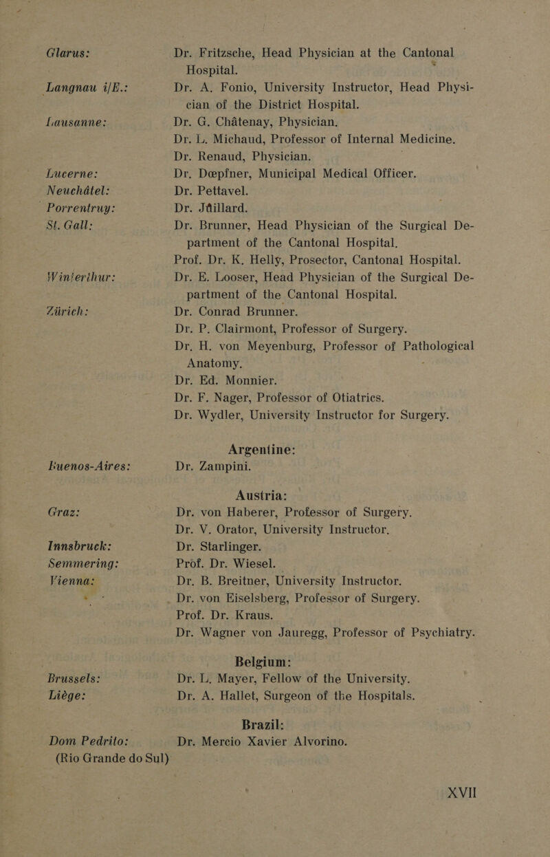Glarus: Lausanne: Lucerne: Neuchatel: - Porrentruy: St. Gall: Winterthur: Zurich: Graz: Innsbruck: Semmering: Vienna: + : Brussels: Liége: Dom Pedrito: Dr. Fritzsche, Head Physician at the Cantonal Hospital. ; Dr. A. Fonio, University Instructor, Head Physi- cian of the District Hospital. Dr. G. Chatenay, Physician. Dr. L. Michaud, Professor of Internal Medicine. Dr. Renaud, Physician. . Dr. Deepfner, Municipal Medical Officer. Dr. Pettavel. Dr. Jtillard. Dr. Brunner, Head Physician of the Surgical De- partment of the Cantonal Hospital. Prof. Dr. K. Helly, Prosector, Cantonal Hospital. Dr. E. Looser, Head Physician of the Surgical De- partment of the Cantonal Hospital. Dr. Conrad Brunner. Dr. P. Clairmont, Professor of Surgery. Dr. H. von Meyenburg, Professor of Pathological Anatomy. Dr. Ed. Monnier. Dr. F. Nager, Professor of Otiatrics. Dr. Wydler, University Instructor for Surgery. Argentine: Dr. Zampini. Austria: Dr. von Haberer, Professor of Surgery. Dr. V. Orator, University Instructor, Dr. Starlinger. Prof. Dr. Wiesel. | Dr. B. Breitner, University Instructor. Prof. Dr. Kraus. Dr. Wagner von Jauregg, Professor of Psychiatry. Belgium: Dr. L. Mayer, Fellow of the University. Dr. A. Hallet, Surgeon of the Hospitals. Brazil: Dr. Mercio Xavier Alvorino.