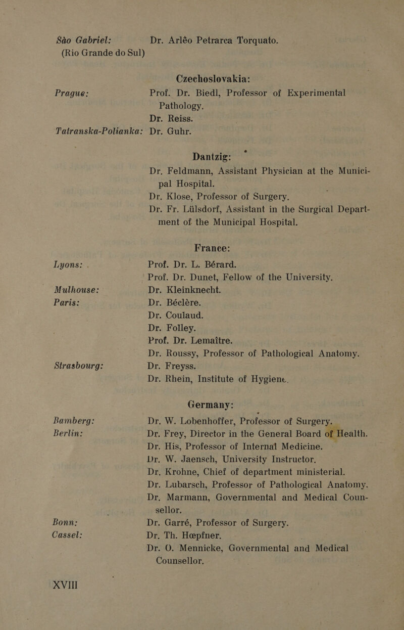 Sao Gabriel: Dr. Arléo Petrarca Torquato. (Rio Grande do Sul) Czechoslovakia: Prague: Prof. Dr. Biedl, Professor of Experimental Pathology. Dr. Reiss. Tatranska-Polianka: Dr. Guhr. Dantzig: Dr, Feldmann, Assistant Physician at the Munici- pal Hospital. Dr. Klose, Professor of Surgery. Dr. Fr. Liilsdorf, Assistant in the Surgical Depart- ment of the Municipal Hospital. France: Lyons: . Prof. Dr. L. Bérard. Prof. Dr. Dunet, Fellow of the University. Mulhouse: Dr. Kleinknecht. Paris: Dr. Béclére. Dr. Coulaud. Dr. Folley. Prof. Dr. Lemaitre. Dr. Roussy, Professor of Pathological Anatomy. Strasbourg: Dr. Freyss. Dr. Rhein, Institute of Hygiene. Germany: Bamberg: Dr, W. Lobenhoffer, Professor of Surgery. . Berlin: Dr. Frey, Director in the General Board of Health. Dr. His, Professor of Internal Medicine. Dr, W. Jaensch, University Instructor. Dr. Krohne, Chief of department ministerial. Dr. Lubarsch, Professor of Pathological Anatomy. Dr, Marmann, Governmental and Medical Coun- sellor. Bonn: Dr. Garré, Professor of Surgery. Cassel: Dr. Th. Hepfner. 3 Dr. O. Mennicke, Governmental and Medical Counsellor.