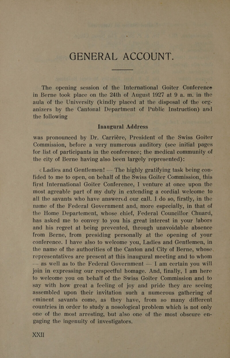 GENERAL ACCOUNT. The opening session of the International Goiter Conference in Berne took place on the 24th of August 1927 at 9 a. m. in the aula of the University (kindly placed at the disposal of the org- anizers by the Cantonal Department of Public Instruction) and the following Inaugural Address was pronounced by Dr. Carriére, President of the Swiss Goiter Commission, before a very numerous auditory (see initial pages for list of participants in the conference; the medical community of the city of Berne having also been largely represented): Dae &lt;« Ladies and Gentlemen! — The highly gratifying task being con- fided to me to open, on behalf of the Swiss Goiter Commission, this first International Goiter Conference, I venture at once upon the most agreable part of my duty in extending a cordial welcome to all the savants who have answered our call. I do so, firstly, in the name of the Federal Government and, more especially, in that of the Home Departement, whose chief, Federal Councillor Chuard, has asked me to convey to you his great interest in your labors and his regret at being prevented, through unavoidable absence from Berne, from presiding personally at the opening of your conference. I have also to welcome you, Ladies and Gentlemen, in the name of the authorities of the Canton and City of Berne, whose. representatives are present at this inaugural meeting and to whom -— as well as to the Federal Government — I am certain you will join in expressing our respectful homage. And, finally, I am here to welcome you on behalf of the Swiss Goiter Commission and to say with how great a feeling of joy and pride they are seeing assembled upon their invitation such a numerous gathering of eminent savants come, as they have, from so many different countries in order to study a nosological problem which is not only one of the most arresting, but also one of the most obscure en- gaging the ingenuity of investigators.