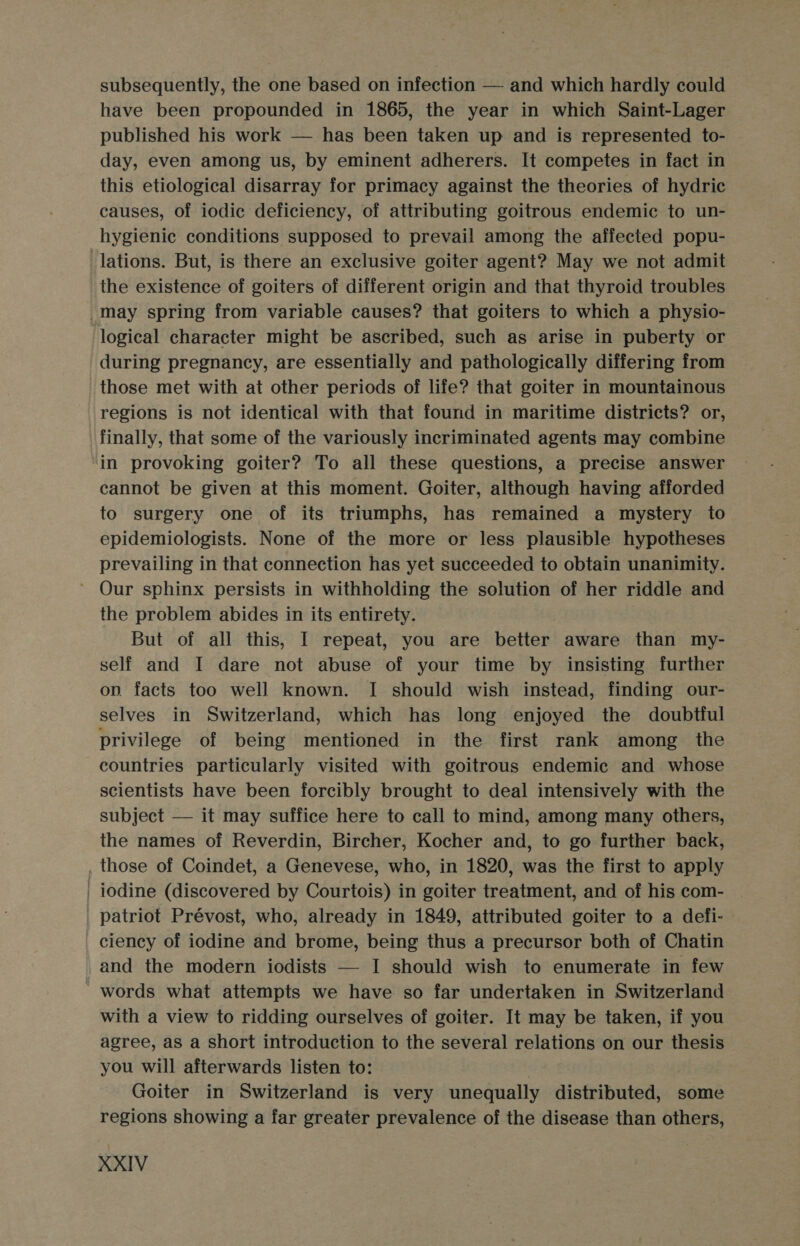 subsequently, the one based on infection — and which hardly could have been propounded in 1865, the year in which Saint-Lager published his work — has been taken up and is represented to- day, even among us, by eminent adherers. It competes in fact in this etiological disarray for primacy against the theories of hydric causes, of iodic deficiency, of attributing goitrous endemic to un- hygienic conditions supposed to prevail among the affected popu- lations. But, is there an exclusive goiter agent? May we not admit the existence of goiters of different origin and that thyroid troubles _may spring from variable causes? that goiters to which a physio- logical character might be ascribed, such as arise in puberty or during pregnancy, are essentially and pathologically differing from those met with at other periods of life? that goiter in mountainous regions is not identical with that found in maritime districts? or, finally, that some of the variously incriminated agents may combine in provoking goiter? To all these questions, a precise answer cannot be given at this moment. Goiter, although having afforded to surgery one of its triumphs, has remained a mystery to epidemiologists. None of the more or less plausible hypotheses prevailing in that connection has yet succeeded to obtain unanimity. ’ Our sphinx persists in withholding the solution of her riddle and the problem abides in its entirety. But of all this, I repeat, you are better aware than my- self and I dare not abuse of your time by insisting further op. facts too well known. I should wish instead, finding our- selves in Switzerland, which has long enjoyed the doubtful privilege of being mentioned in the first rank among the countries particularly visited with goitrous endemic and whose scientists have been forcibly brought to deal intensively with the subject — it may suffice here to call to mind, among many others, the names of Reverdin, Bircher, Kocher and, to go further back, . those of Coindet, a Genevese, who, in 1820, was the first to apply | 1odine (discovered by Courtois) in goiter treatment, and of his com- patriot Prévost, who, already in 1849, attributed goiter to a defi- ciency of iodine and brome, being thus a precursor both of Chatin and the modern iodists — I should wish to enumerate in few ' words what attempts we have so far undertaken in Switzerland with a view to ridding ourselves of goiter. It may be taken, if you agree, as a short introduction to the several relations on our thesis you will afterwards listen to: Goiter in Switzerland is very unequally distributed, some regions showing a far greater prevalence of the disease than others,