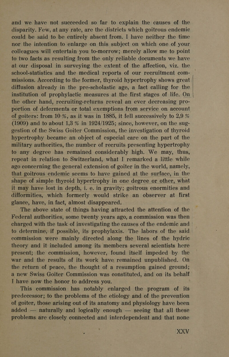 and we have not succeeded so far to explain the causes of the disparity. Few, at any rate, are the districts which goitrous endemic could be said to be entirely absent from. I have neither the time nor the intention to enlarge on this subject on which one of your colleagues will entertain you to-morrow; merely allow me to point to two facts as resulting from the only reliable documents we have at our disposal in surveying the extent of the affection, viz. the school-statistics and the medical reports of our recruitment com- | missions. According to the former, thyroid hypertrophy shows great | diffusion already in the pre-scholastic age, a fact calling for the institution of prophylactic measures at the first stages of life. On | the other hand, recruiting-returns reveal an ever decreasing pro- portion of deferments or total exemptions from service on account of goiters: from 10%, as it was in 1885, it fell successively to 2,9 % (1909) and to about 1,3 % in 1924/1925; since, however, on the sug- gestion of the Swiss Goiter Commission, the investigation of thyroid hypertrophy became an object of especial care on the part of the military authorities, the number of recruits presenting hypertrophy to any degree has remained considerably high. We may, thus, repeat in relation to Switzerland, what I remarked a little while ago concerning the general extension of goiter in the world, namely, that goitrous endemic seems to have gained at the surface, in the shape of simple thyroid hypertrophy in one degree or other, what it may have lost in depth, i. e. in gravity; goitrous enormities and difformities, which formerly would strike an observer at first glance, have, in fact, almost disappeared. The above state of things having attracted the attention of the Federal authorities, some twenty years ago, a commission was then charged with the task of investigating the causes of the endemic and to determine, if possible, its prophylaxis. The labors of the said commission were mainly directed along the lines of the hydric theory and it included among its members several scientists here present; the commission, however, found itself impeded by the war and the results of its work have remained unpublished. On the return of peace, the thought of a resumption gained ground; a new Swiss Goiter Commission was constituted, and on its behalf. I have now the honor to address you. This commission has notably enlarged the program of its predecessor; to the problems of the etiology and of the prevention of goiter, those arising out of its anatomy and physiology have been added — naturally and logically enough — seeing that all these problems are closely connected and interdependent and that none