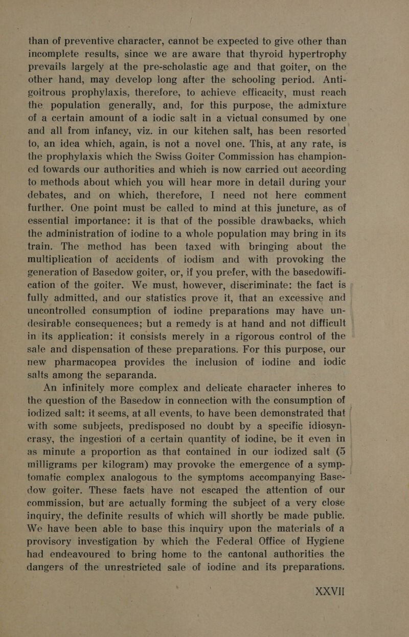 than of preventive character, cannot be expected to give other than incomplete results, since we are aware that thyroid hypertrophy prevails largely at the pre-scholastic age and that goiter, on the other hand, may develop long after the schooling period. Anti- goitrous prophylaxis, therefore, to achieve efficacity, must reach the. population generally, and, for this purpose, the admixture of a certain amount of a iodic salt in a victual consumed by one and all from infancy, viz. in our kitchen salt, has been resorted to, an idea which, again, is not a novel one. This, at any rate, is the prophylaxis which the Swiss Goiter Commission has champion- ed towards our authorities and which is now carried out according to methods about which you will hear more in detail during your debates, and on which, therefore, I need not here comment further. One point must be called to mind at this juncture, as of essential importance: it is that of the possible drawbacks, which the administration of iodine to a whole population may bring in its train. The method has been taxed with bringing about the multiplication of accidents of iodism and with provoking the generation of Basedow goiter, or, if you prefer, with the basedowifi- cation of the goiter. We must, however, discriminate: the fact is fully admitted, and our statistics prove it, that an excessive and uncontrolled consumption of iodine preparations may have un- desirable consequences; but a remedy is at hand and not difficult in its application: it consists merely in a rigorous control of the sale and dispensation of these preparations. For this purpose, our new pharmacopea provides the inclusion of iodine and _ iodic salts among the separanda. An infinitely more complex and delicate character inheres to the question of the Basedow in connection with the consumption of iodized salt: it seems, at all events, to have been demonstrated that | with some subjects, predisposed no doubt by a specific idiosyn- crasy, the ingestion of a certain quantity of iodine, be it even in as minute a proportion as that contained in our iodized salt (5 milligrams per kilogram) may provoke the emergence of a symp- tomatic complex analogous to the symptoms accompanying Base- dow goiter. These facts have not escaped the attention of our commission, but are actually forming the subject of a very close inquiry, the definite results of which will shortly be made public. We have been able to base this inquiry upon the materials of a provisory investigation by which the Federal Office of Hygiene had endeavoured to bring home to the cantonal authorities the dangers of the unrestricted sale of iodine and its preparations.