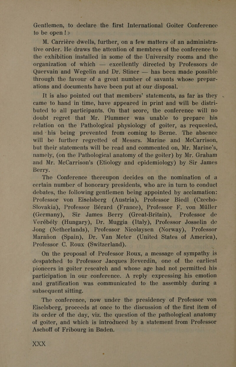 Gentlemen, to declare the first International Goiter Conference to be open ! » M. Carriére dwells, further, on a few matters of an administra- tive order. He draws the attention of membres of the conference to the exhibition installed in some of the University rooms and the organization of which — excellently directed by Professors de Quervain and Wegelin and Dr. Stiner — has been made possible through the favour of a great number of savants whose prepar- ations and documents have been put at our disposal. It is also pointed out that members’ statements, as far as they . came to hand in time, have appeared in print and will be distri- buted to all participants. On that score, the conference will no doubt regret that Mr. Plummer was unable to prepare his relation on the Pathological physiology of goiter, as requested, and -his being prevented from coming to Berne. The absence will be further regretted of Messrs. Marine and McCarrison, but their statements will be read and commented on, Mr. Marine’s, namely, (on the Pathological anatomy of the goiter) by Mr. Graham and Mr. McCarrison’s (Etiology and epidemiology) by Sir James Berry. The Conference thereupon decides on the nomination of a certain number of honorary presidents, who are in turn to conduct debates, the following gentlemen being appointed by acclamation: Professor von Hiselsberg (Austria), Professor Biedl (Czecho- Slovakia), Professor Bérard (France), Professor F. von Miiller (Germany), Sir James Berry (Great-Britain), Professor de Verébély (Hungary), Dr. Muggia (Italy), Professor Josselin de Jong (Netherlands), Professor Nicolaysen (Norway), Professor Maranon (Spain), Dr. Van Meter (United States of America) Professor C. Roux (Switzerland). On the proposal of Professor Roux, a message of sympathy is despatched to Professor Jacques Reverdin, one of the earliest pioneers in goiter research and whose age had not permitted his participation in our conference. A reply expressing his emotion and gratification was communicated to the assembly during a subsequent sitting. ? The conference, now under the presidency of Professor von Kiselsberg, proceeds at once to the discussion of the first item of its order of the day, viz. the question of the pathological anatomy of goiter, and which is introduced by a statement from Professor Aschoff of Fribourg in Baden.