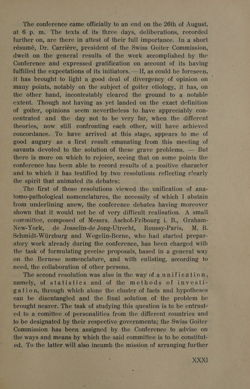 The conference came officially to an end on the 26th of August, at 6 p. m. The texts of its three days, deliberations, recorded further on, are there in attest of their full importance. In a short résumé, Dr. Carriére, president of the Swiss Goiter Commission, dwelt on the general results of the work accomplished by the Conference and expressed gratification on account of its having fulfilled the expectations of its initiators. —If, as could be foreseen, it has brought to light a good deal of divergency of opinion on many points, notably on the subject of goiter etiology, it has, on the other hand, incontestably cleared the ground to a notable extent. Though not having as yet landed on the exact definition of goiter, opinions seem nevertheless to have appreciably con- centrated and the day not to be very far, when the different theories, now still confronting each other, will have achieved concordance. To have arrived at this stage, appears to me of good augury as a first result emanating from this meeting of savants devoted to the solution of these grave problems. — But there is more on which to rejoice, seeing that on some points the conference has been able to record results of a positive character and to which it has testified by two resolutions reflecting c!early the spirit that animated its debates: The first of those resolutions viewed the unification of ana- tomo-pathological nomenclatures, the necessity of which I abstain | feom underlining anew, the conference debates having moreover shown that it would not be of very difficult realisation. A smail committee, composed of Messrs. Aschof-Fribourg i. B., Graham- New-York, de Josselin-de Jong-Utrecht, Roussy-Paris, M. B. Schmidt-Wtirzburg and Wegelin-Berne, who had started prepar- atory work already during the conference, has been charged with the task of formulating precise proposals, based in a general way on the Bernese nomenclature, and with enlisting, according to need, the collaboration of har persons. The second resolution was also in the way of aunification, namely, of statistics and of the methods of investi- gation, through which alone the cluster of facts and hypotheses can be disentangled and the final solution of the problem be brought nearer. The task of studying this question is to be entrust- ed to a comittee of personalities from the different countries and to be designated by their respective governments; the Swiss Goiter Commission has been assigned by the Conference to advise on the ways and means by which the said committee is to be constitut- ed. To the latter will also incumb the mission of arranging further XXX]