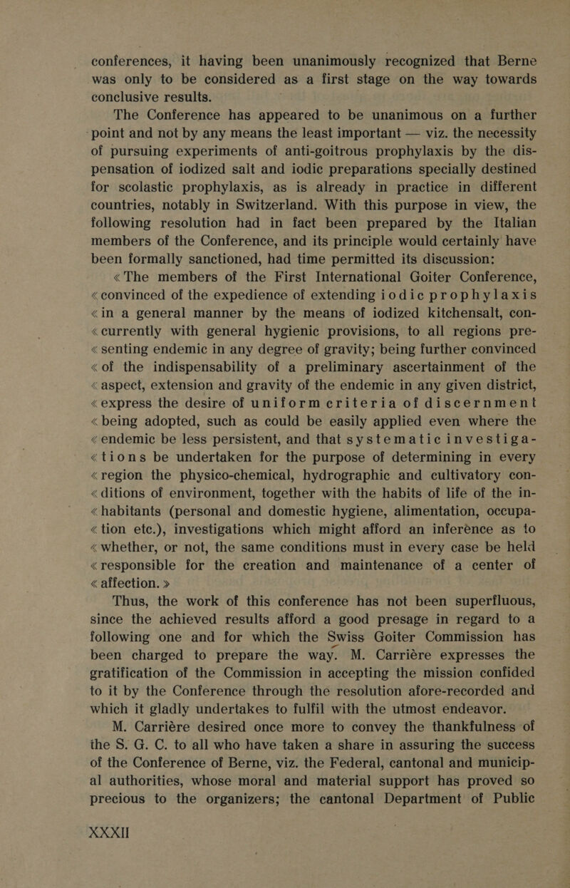 - conferences, it having been unanimously recognized that Berne was only to be considered as a first stage on the way towards conclusive results. | 3 The Conference has appeared to be unanimous on a further ‘point and not by any means the least important — viz. the necessity of pursuing experiments of anti-goitrous prophylaxis by the dis- pensation of iodized salt and iodic preparations specially destined for scolastic prophylaxis, as is already in practice in different countries, notably in Switzerland. With this purpose in view, the following resolution had in fact been prepared by the Italian members of the Conference, and its principle would certainly have been formally sanctioned, had time permitted its discussion: «The members of the First International Goiter Conference, «convinced of the expedience of extending iodic prophylaxis &lt;in a general manner by the means of iodized kitchensalt, con- «currently with general hygienic provisions, to all regions pre-— « senting endemic in any degree of gravity; being further convinced &lt;of the indispensability of a preliminary ascertainment of the &lt; aspect, extension and gravity of the endemic in any given district, «express the desire of uniform criteria of discernment «being adopted, such as could be easily applied even where the «endemic be less persistent, and that systematic investiga- «tions be undertaken for the purpose of determining in every «region the physico-chemical, hydrographic and cultivatory con- &lt; ditions of environment, together with the habits of life of the in- «habitants (personal and domestic hygiene, alimentation, occupa- «tion etc.), investigations which might afford an inference as to «whether, or not, the same conditions must in every case be held «responsible for the creation and maintenance of a center of « affection. &gt;» | Thus, the work of this conference has not been superfluous, since the achieved results afford a good presage in regard to a following one and for which the Swiss Goiter Commission has been charged to prepare the way. M. Carriére expresses the sratification of the Commission in accepting the mission confided to it by the Conference through the resolution afore-recorded and which it gladly undertakes to fulfil with the utmost endeavor. M. Carriére desired once more to convey the thankfulness of the S. G. C. to all who have taken a share in assuring the success of the Conference of Berne, viz. the Federal, cantonal and municip- al authorities, whose moral and material support has proved so precious to the organizers; the cantonal Department of Public