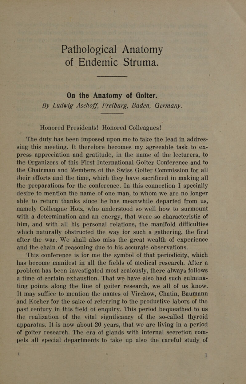 Pathological Anatomy of Endemic Struma. On the Anatomy of Goiter. By Ludwig Aschoff, Freiburg, Baden, Germany. Honored Presidents! Honored Colleagues! The duty has been imposed upon me to take the lead in addres- sing this meeting. It therefore becomes my agreeable task to ex- press appreciation and gratitude, in the name of the lecturers, to the Organizers of this First International Goiter Conference and to the Chairman and Members of the Swiss Goiter Commission for all their efforts and the time, which they have sacrificed in making all the preparations for the conference. In this connection I specially desire to mention the name of one man, to whom we are no longer able to return thanks since he has meanwhile departed from us, namely Colleague Hotz, who understood so well how to surmount with a determination and an energy, that were so characteristic of him, and with all his personal relations, the manifold difficulties which naturally obstructed the way for such a gathering, the first aiter the war. We shall also miss the great wealth of experience and the chain of reasoning due to his accurate observations. This conference is for me the symbol of that periodicity, which has become manifest in all the fields of medical research. After a problem has been investigated most zealously, there always follows a time of certain exhaustion. That we have also had such culmina- ting points along the line of goiter research, we all of us know. It may suffice to mention the names of Virchow, Chatin, Baumann -and Kocher for the sake of referring to the productive labors of the past century in this field of enquiry. This period bequeathed to us the realization of the vital significancy of the so-called thyroid apparatus. It is now about 20 years, that we are living in a period of goiter research. The era of glands with internal secretion com- pels all special departments to take up also the careful study of