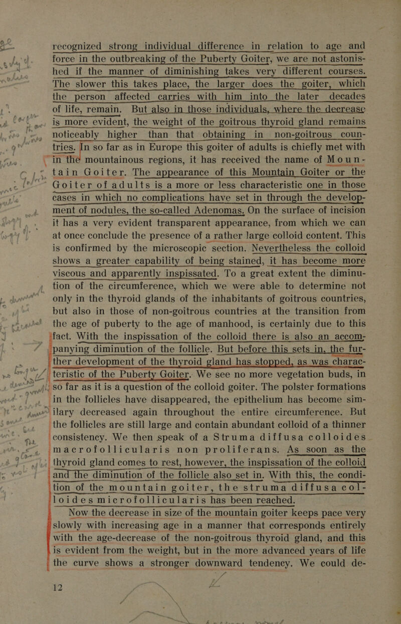 | a int : TH ? ft Ege recognized strong individual difference in relation to age and force in the outbreaking of the Puberty Goiter, we are not astonis- hed if the manner of diminishing takes very different courses. The slower this takes place, the larger does the goiter, which the person affected carries with him _into the later decades of life, remain. But_also in those individuals, where the decrease is more evident, the weight of the goitrous thyroid gland remains noticeably higher than that obtaining in non-goitrous_coun- tries. In so far as in Europe this goiter of adults is chiefly met with     tain Goiter. The appearance of this Mountain Goiter or. or ‘the ’ Goiter of adults is a more or less characteristic one in those cases in which no complications have set in through the develop- ment of nodules, the so-called Adenomas, On the surface of incision it has a very evident transparent appearance, from which we can at once conclude the presence of a rather large colloid content. This is confirmed by the microscopic “section. Nevertheless the colloid shows a greater capability of being stained, it has become more viscous and apparently inspissated. To a great extent the diminu- tion of the circumference, which we were able to determine not only in the thyroid glands of the inhabitants of goitrous countries, but also in those of non-goitrous countries at the transition from the age of puberty to the age of manhood, is certainly due to this , pose With the inspissation of the colloid there is also an _accom- panying diminution of the follicle. But ae this sets in, the fur- ther development of the thyroid gland h as was charac-  -so far as it is a question of the colloid goiter. The polster formations in the follicles have disappeared, the epithelium has become sim- the follicles are still large and contain abundant colloid of a thinner consistency. We then speak of a Struma diffusa colloides_ macrofollicularis non proliferans. As soon _as_the a and the d the diminution of the follicle also set in. With this, the condi- tion of the mountain goiter, the struma diffusa col- loides microfollicularis has been reached. Now the decrease in size of the mountain goiter keeps pace very slowly with increasing age in a manner that corresponds entirely with the age-decrease of the non- goitrous thyroid gland, and this is evident from the weight, but in the more advanced years of life the curve shows a stronger downward tendency. We could de-