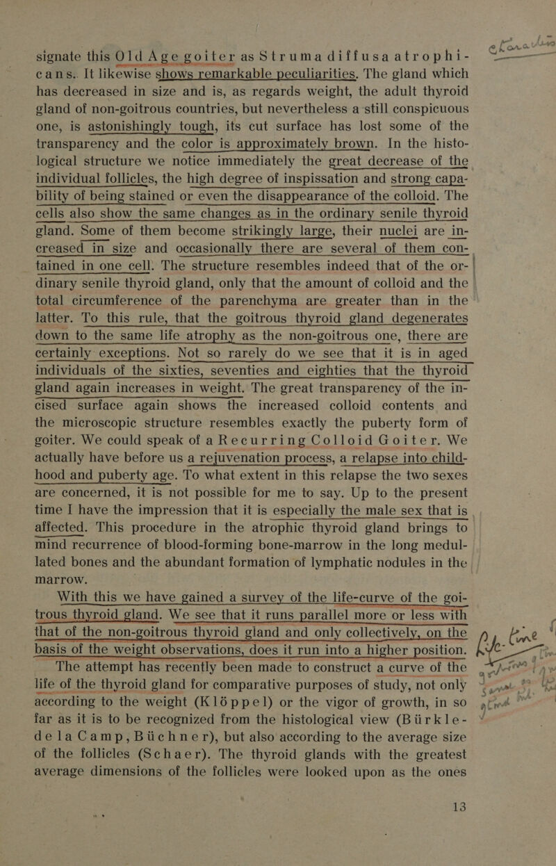 aa al OrA&amp; s | eat signate this Old | Age goiter asStrumadiffusaatrophi- ~——— cans.. It likewise shows remarkable peculiarities. The gland which has decreased in size and is, as regards weight, the adult thyroid eland of non-goitrous countries, but nevertheless a-still conspicuous one, is astonishingly tough, its cut surface has lost some of the transparency and the color is approximately brown. In the histo- logical structure we notice immediately the great decrease of the individual follicles, the high degree of inspissation and strong capa- bility of being stained or even the disappearance of the colloid. The cells also show the same changes as in the ordinary senile 1 changes as in the ordinary senile thyroid gland. Some of them become strikingly large, their nuclei are in- creased in size and occasionally there are several “of th them con- _ tained in one cell. The structure resembles indeed that of the or- | dinary senile thyroid gland, only that the amount of colloid and the total circumference of the parenchyma are greater than in the latter. To this rule, that the goitrous thyroid gland degenerates down to the same life atrophy as the non-goitrous one, there are certainly exceptions. Not so rarely do we see that it is in aged individuals of the sixties, seventies and eighties that the thyroid gland again increases in weight. The great transparency of the in- cised surface again shows the increased colloid contents and the microscopic structure resembles exactly the puberty form of goiter. We could speak of a Recurring Colloid Goiter. We actually have before us a rejuvenation process, a relapse into child- hood and puberty age. To what extent in this relapse the two sexes are concerned, it is not possible for me to say. Up to the present time I have the impression that it is especially the male sex that is affected. This procedure in the atrophic thyroid gland brings to mind recurrence of blood-forming bone-marrow in the long medul- lated bones and the abundant formation of lymphatic nodules in the marrow. With this we have gained a survey of the life-curve of the goi- trous thyroid land. We see tl that it runs arallel more or less with         The attempt has recently been made to meres a curve Othe 9 life of th the thyroid gland for comparative purposes of study, r not ‘only tn 4 i according to the weight (Kl16ppel) or the vigor of growth, in so ,fye far as it is to be recognized from the histological view (Biirkle- ¥ dela Camp, Bichner), but also according to the average size of the follicles (Schaer). The thyroid glands with the greatest average dimensions of the follicles were looked upon as the ones