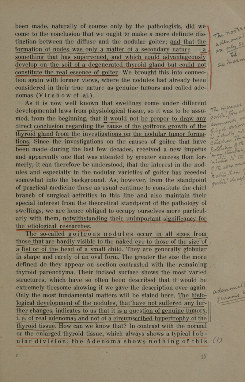 been made, naturally of course only by the pathologists, did we     45‘ come to the conclusion that we ought to make a more definite dis- | q.o%° | tinction between the diffuse and the nodular goiter; and that the |, A” sy : formation of nodes was only a matter of a secondary nature —_aj), yx te, something that has supervened, and which could advantageously develop on the soil of a degenerated thyroid gland but could not constitute the real essence of goiter. We brought this into connec- tion again with former views, where the nodules had already been considered in their true nature as genuine tumors and called ade- nomas (Virchow et al.). As it is now well known that swellings come under different developmental laws from physiological tissue, so it was to be assu- The wd med, from the beginning, that it would not be proper to draw any /” a f es mM direct conclusion regarding the cause of the goitrous growth of the @) jv« thyroid gland from the investigations on the nodular forma- /. ' 4.46 _™ tions. Since the investigations on the causes of goiter that have ej) 0 been made during the last few decades, received a new impetus feo 4... and apparently one that was attended by greater success than for- 7, vs merly, it can therefore be understood, that the interest in the nod- ae ‘ ules and especially in the nodular varieties of goiter has receded . or Kam | somewhat into the background. As, however, from the standpoint » | /:,) 4°“ of practical medicine these as usual continue to constitute the chief branch of surgical activities in this line and also maintain their special interest from the theoretical standpoint of the pathology of swellings, we are hence obliged to occupy ourselves more particul- arly with them, notwithstanding their unimportant significancy for the etiological researches. 2 | e so-called. goitrous nodules occur in all sizes from those that are hardly visible to the naked eye to those of the size of a fist or of the head of a small child. They are generally globular .in shape and rarely of an oval form. The greater the size the more defined do they appear on section contrasted with the remaining thyroid parenchyma. Their incised surface shows the most varied structures, which have so often been described that it would be extremely tiresome showing if we gave the description over again. Only the most fundamental matters will be stated here. The histo- ~ moar logical development of the nodules, that“have not suffered any fur- |) —&lt;— ther changes, indicates to us that it is a question of genuine tumors, | i. e. of real adenomas and not of a circumscribed hypertrophy of the thyroid tissue. How can we know that? In contrast with the normal or the enlarged thyroid tissue, which always shows a typical lob- : ular ‘division, the Adenoma shows nothing of this (/) ogy ote     me