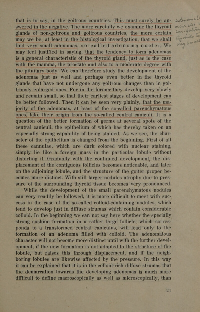 “as that is to say, in the goitrous countries. This must surely be an- swered in the pceative: The more carefully we examine the thyroid may we be, at least in the histological nvORtBAtiOn. that we shall find very arial adenomas, so-called adenoma nuclei. We may feel justified in saying, that the tendency to form adenomas is a general characteristic of the thyroid gland, just as is the case with the mamma, the prostate e and also to a moderate degree with the pituitary body. We can therefore study the development of the adenomas just as well and perhaps even better in the thyroid glands that have not undergone any goitrous changes than in goi- trously enlarged ones. For in the former they develop very slowly and remain small, so that their earliest stages of development can be better followed. Then it can be seen very plainly, that the ma- jority of the adenomas, at least of the so-called parenchymatous ones, take their. origin from the. so-called central caniculi. It is question of the better formation of germs at several spots of ae central caniculi, the epithelium of which has thereby taken on an especially strong capability of being stained. As we see, the char- acter of the epithelium is changed from the beginning. First of all these cannulae, which are dark colored with nuclear staining, simply lie like a foreign mass in the particular lobule without distorting it. Gradually with the continued development, the dis- placement of the contiguous follicles becomes noticeable, and later on the adjoining lobule, and the structure of the goiter proper be- comes more distinct. With still larger nodules atrophy due to pres- sure of the surrounding thyroid tissue becomes very pronounced. While the development of the small parenchymatous nodules can very readily be followed, it is more difficult to meet with suc- cess in the case of the so-called colloid-containing nodules, which tend to develop just in diffuse strumas which contain considerable colloid. In the beginning we can not say here whether the specially ‘strong cushion formation in a rather large follicle, which corres- ponds to a transformed central caniculus, will lead only to the formation of an adenoma filled with colloid. The adenomatous character will not become more distinct until with the further devel- opment, if the new formation is not adapted to the structure of the lobule, but raises this through displacement, and if the neigh- boring lobules are likewise affected by the pressure. In this way it can be explained that it is in the colloid-rich diffuse strumas that the demarcation towards the developing adenomas is much more difficult to define macroscopically as well as microscopically, than 21 ) Dtumnomee® Ot cur ar . J @ A y / &gt;