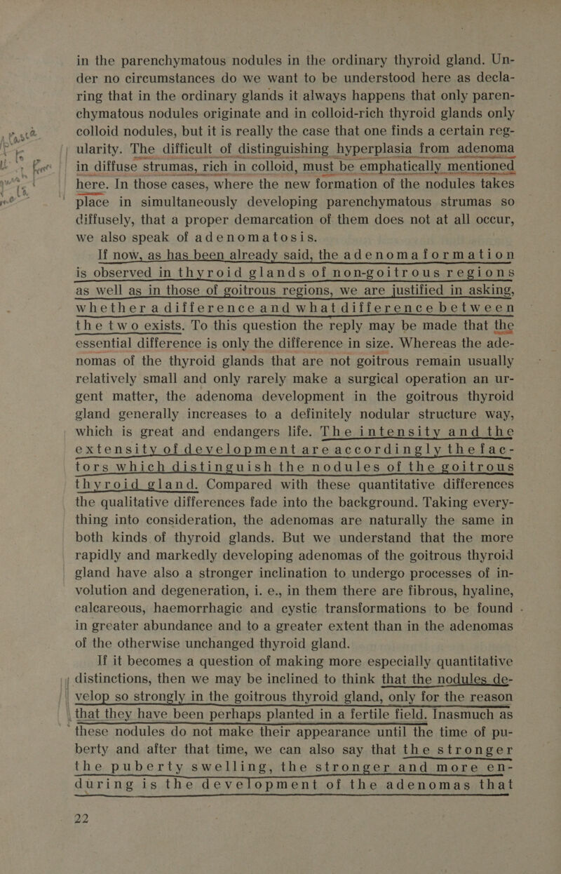 in the parenchymatous nodules in the ordinary thyroid gland. Un- der no circumstances do we want to be understood here as decla- ring that in the ordinary glands it always happens that only paren- chymatous nodules originate and in colloid-rich thyroid glands only colloid nodules, but it is really the case that one finds a certain reg- here. In those cases, where the new formation of the nodules takes diffusely, that a proper demarcation of them does. not at all occur, we also speak of adenomatosis. If now, as has been already said, the adenomaformation is observed in thyroid glands of non-goitrous regions as well as in those of goitrous regions, we are justified in asking, whetheradifferenceand what diiference between the two exists. To this question the reply may be made that the essential difference is only the difference in size. Whereas the ade- nomas of the thyroid glands that are not goitrous remain usually relatively small and only rarely make a surgical operation an ur- gent matter, the adenoma development in the goitrous thyroid gland generally increases to a definitely nodular structure way, which is great and endangers life. The intensity and the extensity of development are accordingly the fac- tors which distinguish the nodules of the goitrous thyroid gland. Compared with these quantitative differences the qualitative differences fade into the background. Taking every- thing into consideration, the adenomas are naturally the same in both kinds of thyroid glands. But we understand that the more rapidly and markedly developing adenomas of the goitrous thyroid gland have also a stronger inclination to undergo processes of in- volution and degeneration, i. e., in them there are fibrous, hyaline, calcareous, haemorrhagic and cystic transformations to be found .- in greater abundance and to a greater extent than in the adenomas If it becomes a question of making more especially quantitative berty and after that time, we can also say that the stronger the puberty swelling, the stronger and more en- during is the development of the adenomas that