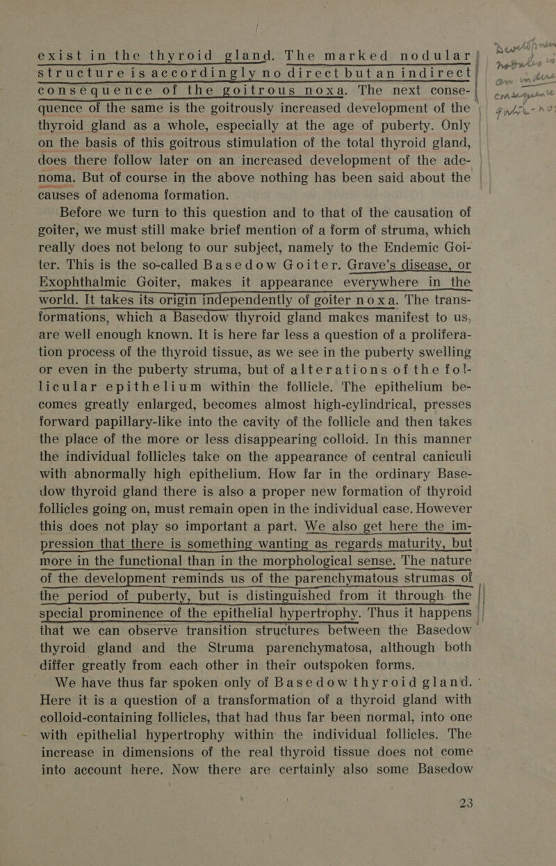 structureis accordingly no direct butan indirect) consequence of the goitrous noxa. The next conse- thyroid gland as a whole, especially at the age of puberty. Only on the basis of this goitrous stimulation of the total thyroid gland, does there follow later on an increased development of the ade- noma. But of course in the above nothing has been said about the causes of adenoma formation. Before we turn to this question and to that of the causation of goiter, we must still make brief mention of a form of struma, which really does not belong to our subject, namely to the Endemic Goi- ter. This is the so-called Basedow Goiter. Grave’s disease, or Exophthalmic Goiter, makes it appearance everywhere in the formations, which a Basedow thyroid gland makes manifest to us, are well enough known. It is here far less a question of a prolifera- tion process of the thyroid tissue, as we see in the puberty swelling or even in the puberty struma, but of alterations of the fo!- licular epithelium within the follicle. The epithelium be- comes greatly enlarged, becomes almost high-cylindrical, presses forward papillary-like into the cavity of the follicle and then takes the place of the more or less disappearing colloid. In this manner the individual follicles take on the appearance of central caniculi with abnormally high epithelium. How far in the ordinary Base- dow thyroid gland there is also a proper new formation of thyroid follicles going on, must remain open in the individual case. However this does not play so important a part. We also get here the im- pression that there is something wanting as regards maturity, but more in the functional than in the morphological sense. The nature of the development reminds us of the parenchymatous strumas of the period of puberty, but is distinguished from it through. the that we can observe transition structures between the Basedow — thyroid gland and the Struma parenchymatosa, although both differ greatly from each other in their outspoken forms. We have thus far spoken only of Basedow thyroid gland. ° Here it is a question of a transformation of a thyroid gland with colloid-containing follicles, that had thus far been normal, into one with epithelial hypertrophy within the individual follicles. The increase in dimensions of the real thyroid tissue does not come into account here. Now there are certainly also some Basedow —