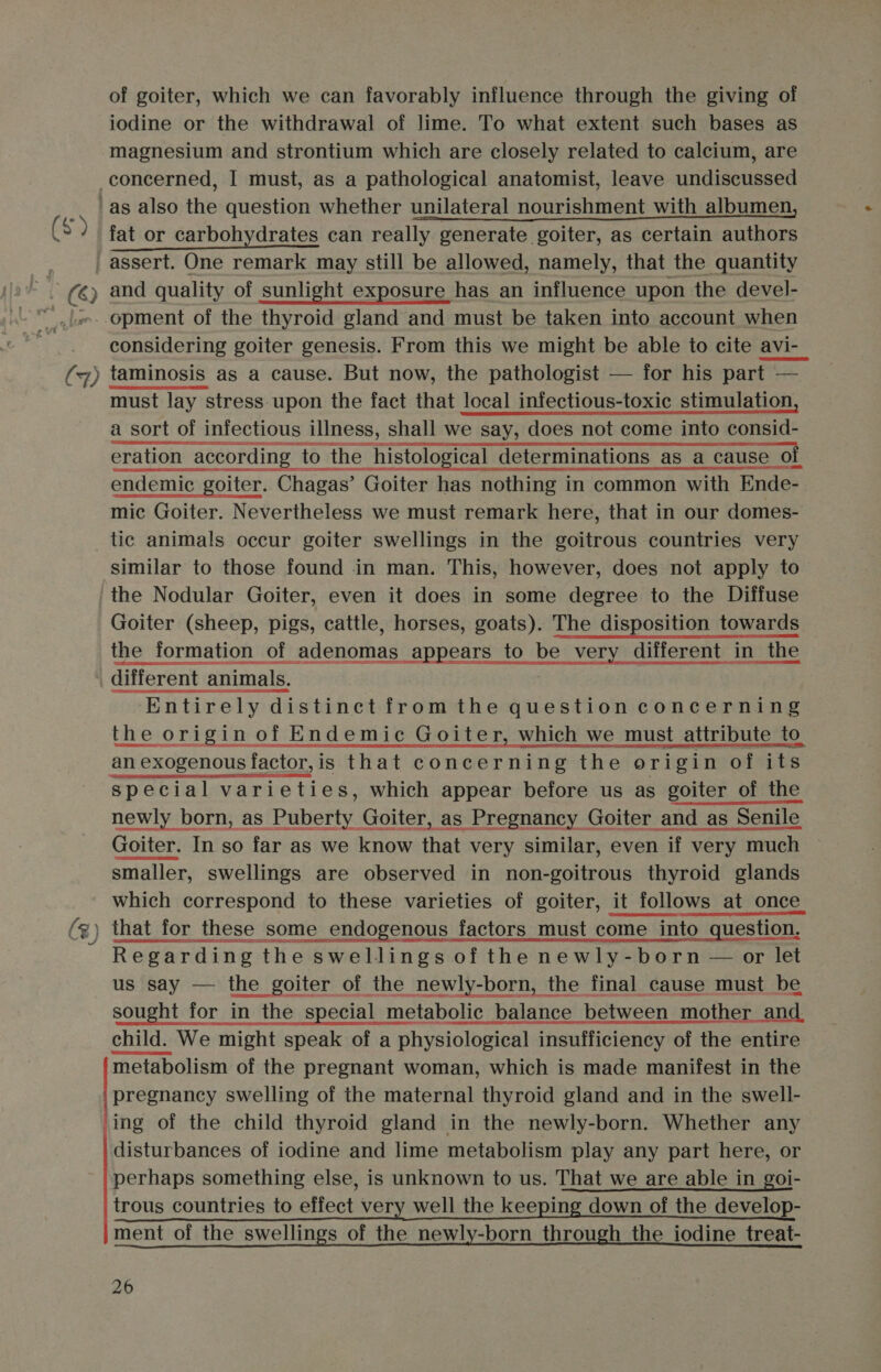 — of goiter, which we can favorably influence through the giving of iodine or the withdrawal of lime. To what extent such bases as magnesium and strontium which are closely related to calcium, are and quality of sunlight exposure has an influence upon the devel- opment of the thyroid gland and must be taken into account when considering goiter genesis. From this we might be able to cite avi-_ taminosis as a cause. But now, the pathologist — for his part — i cece Bact neath cas Setanta ch eta | a sort of infectious illness, shall we say, does not come into consid- ee eration according to the histological determinations as a cause of endemic goiter. Chagas’ Goiter has nothing in common with Ende- mic Goiter. Nevertheless we must remark here, that in our domes- tic animals occur goiter swellings in the goitrous countries very similar to those found in man. This, however, does not apply to the Nodular Goiter, even it does in some degree to the Diffuse Goiter (sheep, pigs, cattle, horses, goats). The disposition towards the formation of adenomas appears to be very different in the different animals. Entirely distinct from the question concerning the origin of Endemic Goiter, which we must attribute to special varieties, which appear before us as goiter of the newly born, as Puberty Goiter, as Pregnancy Goiter and as Senile Goiter. In so far as we know that very similar, even if very much smaller, swellings are observed in non-goitrous thyroid glands which correspond to these varieties of goiter, it follows at once that for these some endogenous factors must come into question. Regarding the swellings of the newly-born — or let us say — the goiter of the newly-born, the final cause must be sought for in the special metabolic balance between mother and  metabolism of the pregnant woman, which is made manifest in the pregnancy swelling of the maternal thyroid gland and in the swell- ing of the child thyroid gland in the newly-born. Whether any disturbances of iodine and lime metabolism play any part here, or perhaps something else, is unknown to us. That we are able in goi- trous countries to effect very well the keeping down of the develop- ment of the swellings of the newly-born through the iodine treat-