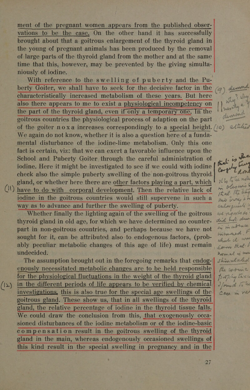 (13) ment of the pregnant women appears from the published _obser- vations to be the case. On the other hand it has successfully brought about that a goitrous enlargement of the thyroid gland in the young of pregnant animals has been produced by the removal of large parts of the thyroid gland from the mother and at the same time that this, however, may be prevented by the giving simulta- niously of iodine. With reference to the swelling of puberty and the Pu- characteristically increased metabolism of these also there appears to me to exist a physiological incompetency on the part of the thyroid gland, even if only a temporary one, In the goitrous countries the physiological process of adaption on the part We again do not know, whether it is also a question here of a funda- mental disturbance of the iodine-lime metabolism. Only this one fact is certain, viz: that we can exert a favorable influence upon the School and Puberty Goiter through the careful administration of iodine. Here it might be investigated to see if we could with iodine check also the simple puberty swelling of the non-goitrous thyroid. gland, or whether here there are other factors playing a part, which iodine in the goitrous countries would still supervene in such a way as to advance and further the swelling of puberty. Whether finally the lighting again of the swelling of the goitrous thyroid gland in old age, for which we have determined no counter- part in non-goitrous countries, and perhaps because we have not sought for it,.can be attributed also to endogenous factors, (prob- undecided. The assumption brought out in the foregoing remarks that endog- enously necessitated metabolic changes are to be held responsible for the physiological fluctuations in the weight of the thyroid gland in the different periods of life appears to be verified by chemical investigations, this is also true for the special age swellings of the goitrous gland. These show us, that in all swellings of the thyroid gland, the relative percentage of iodine in the thyroid tissue falls. We could draw the conclusion from this, that_exogenously occa- sioned sioned disturbances of the of the iodine metaboli: metabolism or of the iodine-basic compensation compensation result in the goitrous goitrous swelling of the thyroid gland in the main, whereas endogenously occasioned yecasioned swellings of 27 Dp warde co By yo Ea Ay ees ih 4 : } 4 - yr j pow | : had ? f Age v** io oe er tfa 2 le She A, AL Inwn Vv Wiky » Conk gua Y ; vv es, f 4 oy La tg ' nck a reel : olen hanoryn, Che Pa ey . ¥ at Bg gh. F trp Lapy Coy abet what he 0 rey lank ‘A Aem at wo ow hohe uk he. oo 4 Hs Wh V/, PiverL aS Chee wm VF