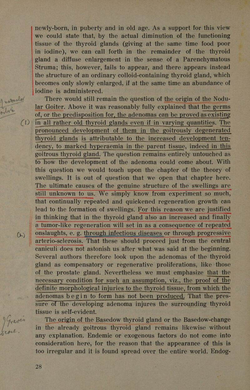 0.) aigkitewine ees tenant © newly-born, in puberty and in old age. As a support for this view we could state that, by the actual diminution of the functioning tissue of the thyroid glands (giving at the same time food poor in iodine), we can call forth in the remainder of -the thyroid gland a diffuse enlargement in the sense of a Parenchymatous Struma; this, however, fails to appear, and there appears instead the structure of an ordinary colloid-containing thyroid gland, which becomes only slowly enlarged, if at the same time an abundance of iodine is administered. There would still remain the question of the origin of the Nodu- lar Goiter. Above it was reasonably fully explained that the germs of, or the predisposition for, the adenomas can be proved as existing pronounced development of them in the goitrously degenerated thyroid glands is attributable to the increased development ten- dency, to marked hyperaemia in the parent tissue, indeed in this goitrous thyroid gland. The question remains entirely untouched as to how the development of the adenoma could come about. With this question we would touch upon the chapter of the theory of swellings. It is out of question that we open that chapter here. The ultimate causes of the genuine structure of the swellings are still unknown to us. We simply know from experiment so much, that continually repeated and quickened regeneration growth can lead to the formation of swellings. For this reason we are justified in thinking that in the thyroid gland also an increased and 1 finally a tumor-like regeneration will set in as a consequence 1 set in as a consequence of r of repeated onslaughts, e. g. through i fectious dise or through progressive arterio-sclerosis. That these should proceed just from the central caniculi does not astonish us after what was said at the beginning. Several authors therefore look upon the adenomas of the thyroid gland as compensatory or regenerative proliferations, like those of the prostate gland. Nevertheless we must emphasize that the necessary condition for such an assumption, viz., the proof of the definite morphological injuries to the thyroid tissue, from which the adenomas begin to form has not been produced. That the pres- Sure’ OF ic esl pine: Hdonpaiaidniarsthaoa ipa mete tissue is self-evident. The origin of the Basedow thyroid gland or the Basedow-change in the already goitrous thyroid gland remains likewise without any explanation. Endemic or exogenous factors do not come into consideration here, for the reason that the appearance of this is too irregular and it is found spread over the entire world. Endog-   