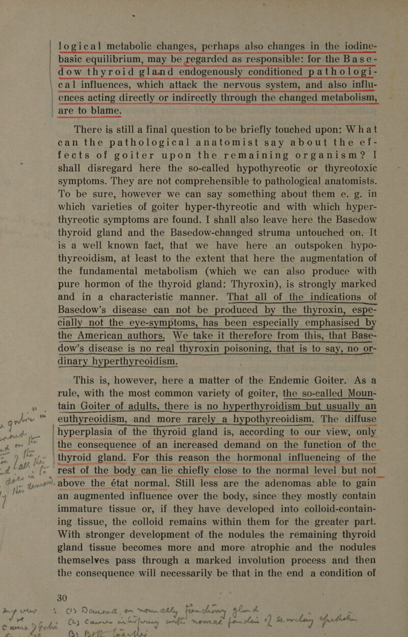 _ basic equilibrium, may be regarded as responsible: for the Base- _dow thyroid gland endogenously conditioned pathologi- cal influences, which attack the nervous system, and also influ- ences acting directly or indirectly through the changed metabolism, are to blame. There is still a final question to be briefly touched upon: What can the pathological anatomist say about the ef- fects of goiter upon the remaining organism? | shall disregard here the so-called hypothyreotic or thyreotoxic symptoms. They are not comprehensible to pathological anatomists. To be sure, however we can say something about them e. g. in which varieties of goiter hyper-thyreotic and with which hyper- thyreotic symptoms are found. I shall also leave here the Basedow | thyroid gland and the Basedow-changed struma untouched on. It is a well known fact, that we have here an outspoken hypo- thyreoidism, at least to the extent that here the augmentation of the fundamental metabolism (which we can also produce with pure hormon of the thyroid gland: Thyroxin), is strongly marked and in a characteristic manner. That all of the indications of Basedow’s disease can not be produced by the thyroxin, espe- cially not the eye-symptoms, has been especially emphasised by the American authors. We take it therefore from this, that Base- dow’s disease is no real thyroxin poisoning, that is to say, no or- dinary hyperthyreoidism. | This is, however, here a matter of the Endemic Goiter. As a rule, with the most common variety of goiter, the so-called Moun- » , tain Goiter of adults, there is no hyperthyroidism but usually an jee “ euthyreoidism, and more rarely a hypothyreoidism. The diffuse a a hyperplasia of the thyroid gland is, according to our view, only geome the consequence of an increased demand on the function - of the 65 hoe thyroid gland. For this reason the hormonal influencing of ‘the e rest of. the body can lie chiefly close to the normal level but not _ oy was above the état normal. Still less are the adenomas able to gain an augmented influence over the body, since they mostly contain immature tissue or, if they have developed into colloid-contain- ing tissue, the colloid remains within them for the greater part. With stronger development of the nodules the remaining thyroid gland tissue becomes more and more atrophic and the nodules themselves pass through a marked involution process and then the consequence will necessarily be that in the end a condition of 30 ite seme) he C3 De Catan lh Or WW. aAhey few. SOD ak wr ob v yet iz (25 a ye ae eed hace, rb APO. Ok on she 0) Scrveleny prt C oatrrn oh Pee re a ib 4 Os Peth—Tee Ale