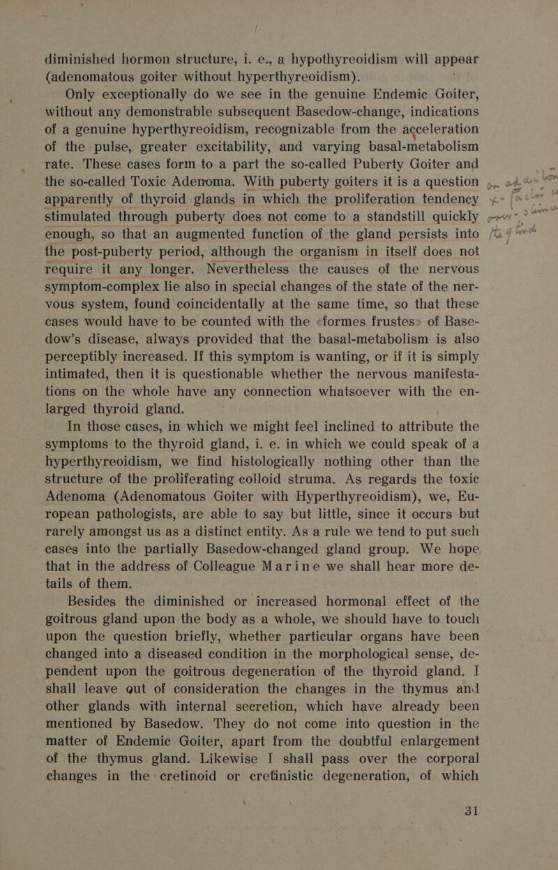 diminished hormon structure, 1. e., a hypothyreoidism will pRpsAt (adenomatous goiter without hyperthyreoidism). Only exceptionally do we see in the genuine Endemic Goiter, without any demonstrable subsequent Basedow-change, indications of a genuine hyperthyreoidism, recognizable from the acceleration of the pulse, greater excitability, and varying basal-metabolism rate. These cases form to a part the so-called Puberty Goiter and apparently of thyroid glands in which the proliferation tendency enough, so that an augmented function of the gland persists into the post-puberty period, although the organism in itself does not require it any longer. Nevertheless the causes of the nervous symptom-complex lie also in special changes of the state of the ner- vous system, found coincidentally at the same time, so that these cases would have to be counted with the &lt;formes frustes» of Base- dow’s disease, always provided that the basal-metabolism is also perceptibly increased. If this symptom is wanting, or if it is simply intimated, then it is questionable whether the nervous manifesta- tions on the whole have any connection whatsoever with the en- larged thyroid gland. In those cases, in which we might feel inclined to attribute the symptoms to the thyroid gland, i. e. in which we could speak of a hyperthyreoidism, we find histologically nothing other than the structure of the proliferating colloid struma. As regards the toxic Adenoma (Adenomatous Goiter with Hyperthyreoidism), we, Eu- ropean pathologists, are able to say but little, since it occurs but rarely amongst us as a distinct entity. As a rule we tend to put such cases into the partially Basedow-changed gland group. We hope that in the address of Colleague Marine we shall hear more de- tails of them. Besides the diminished or increased hormonal effect of the goitrous gland upon the body as a whole, we should have to touch upon the question briefly, whether particular organs have been changed into a diseased condition in the morphological sense, de- pendent upon the goitrous degeneration of the thyroid gland. | shall leave gut of consideration the changes in the thymus and other glands with internal secretion, which have already been mentioned by Basedow. They do not come into question in the matter of Endemic Goiter, apart from the doubtful enlargement of the thymus gland. Likewise I shall pass over the corporal changes in the cretinoid or crefinistic degeneration, of which