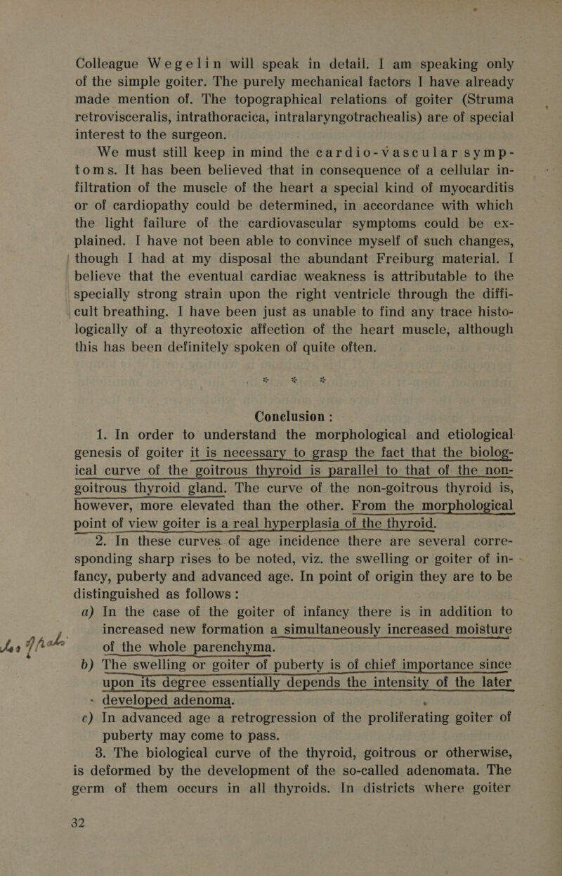 Colleague Wegelin will speak in detail. | am speaking only of the simple goiter. The purely mechanical factors I have already made mention of. The topographical relations of goiter (Struma retrovisceralis, intrathoracica, intralaryngotrachealis) are of special interest to the surgeon. We must still keep in mind the cardio-vascular symp- toms. It has been believed that in consequence of a cellular in- filtration of the muscle of the heart a special kind of myocarditis or of cardiopathy could be determined, in accordance with which the light failure of the cardiovascular symptoms could be ex- plained. I have not been able to convince myself of such changes, though I had at my disposal the abundant Freiburg material. | believe that the eventual cardiac weakness is attributable to the specially strong strain upon the right ventricle through the diffi- cult breathing. I have been just as unable to find any trace histo-. logically of a thyreotoxic affection of the heart muscle, although this has been definitely spoken of quite often. Conclusion : 1. In order to understand the morphological and etiological genesis of goiter it is necessary to grasp the fact that the biolog- ical curve of the goitrous thyroid is parallel to that of the non- goitrous thyroid gland. The curve of the non-goitrous thyroid is, however, more elevated than the other. From the morphological point of view goiter is a real hyperplasia of the thyroid. ~~ 2. In these curves of age incidence there are several corre- sponding sharp rises to be noted, viz. the swelling or goiter of in- - fancy, puberty and advanced age. In point of origin they are to be distinguished as follows: a) In the case of the goiter of infancy there is in addition to increased new formation a_simultaneously increased moisture Js 7 fake of the whole parenchyma. b) The swelling or goiter The swelling or goiter of puberty is of chief importance since upon its degree essentially depends the intensity of the later of the later . Jecolojed inileoieste a Re Stometa taka ka ea a adenoma. c) In advanced age a retrogression of the nrolitaraite goiter of puberty may come to pass. 3. The biological curve of the thyroid, goitrous or otherwise, is deformed by the development of the so-called adenomata. The germ of them occurs in all thyroids. In districts where goiter