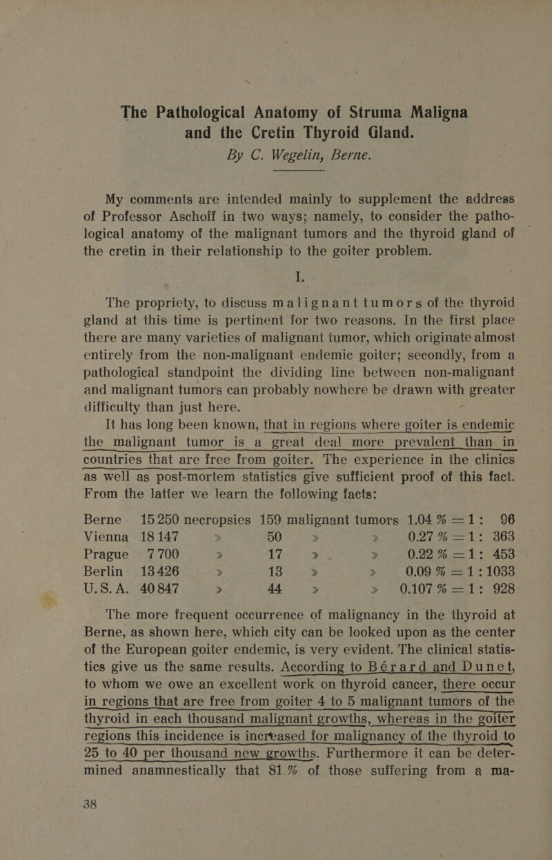 The Pathological Anatomy of Struma Maligna and the Cretin Thyroid Gland. By C. Wegelin, Berne. My comments are intended mainly to supplement the address of Professor Aschoff in two ways; namely, to consider the patho- logical anatomy of the malignant tumors and the thyroid gland of the cretin in their relationship to the goiter probiem. I. The propriety, to discuss malignant tumors of the thyroid gland at this time is pertinent for two reasons. In the first place there are many varieties of malignant tumor, which originate almost entirely from the non-malignant endemic goiter; secondly, from a pathological standpoint the dividing line between non-malignant and malignant tumors can probably nowhere be drawn with eet difficulty than just here. It has long been known, that in regions where goiter is endemic the malignant tumor is a great deal more prevalent_than in countries that are free from goiter. The experience in the clinics as well as post-mortem statistics give sufficient proof of this fact. From the latter we learn the following facts: Berne. 15250 necropsies 159 malignant tumors 1.04% —1: 96 Vienna 18147 &gt; 50 &gt; &gt; O27 71: 363 Prague 7700 &gt; 17 she » 0.22% —1: 453 Berlin 13426 &gt; 13 &gt; &gt; 0.09 % =1:1033 U.S. A. 40847 &gt; 44 » S007 -% 1 2 928 The more frequent occurrence of malignancy in the thyroid at Berne, as shown here, which city can be looked upon as the center of the European goiter endemic, is very evident. The clinical statis- tics give us the same results. According to Bérard and Dunet, to whom we owe an excellent work on thyroid cancer, there occur in regions that are free from goiter 4 to 5 malignant tumors of the thyroid in each thousand malignant growths, whereas in the goiter regions this incidence is increased for malignancy of. the thyroid to 25 to 40 per thousand new growths. Furthermore it can be deter- mined anamnestically that 81% of those suffering from a ma-