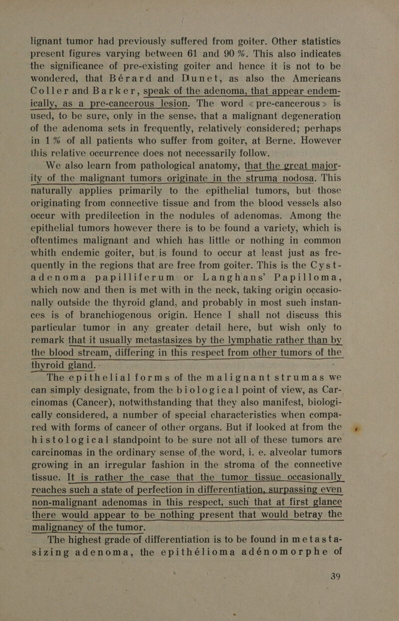 lignant tumor had previously suffered from goiter. Other statistics present figures varying between 61 and 90 %. This also indicates the significance of pre-existing goiter and hence it is not to be wondered, that Bérard and Dunet, as also the Americans Coller and Barker, speak of the adenoma, that appear endem- ically, as_a_pre-cancerous lesion. The word &lt;pre-cancerous» is used, to be sure, only in the sense, that a malignant degeneration of the adenoma sets in frequently, relatively considered; perhaps in 1% of all patients who suffer from goiter, at Berne. However this relative occurrence does not necessarily follow. We also learn from pathological anatomy, that_the great major- ity of the malignant tumors originate in the struma nodosa. This naturally applies primarily to the epithelial tumors, but: those originating from connective tissue and from the blood vessels also occur with predilection in the nodules of adenomas. Among the epithelial tumors however there is to be found a variety, which is oftentimes malignant and which has little or nothing in common whith endemic goiter, but is found to occur at least just as fre- quently in the regions that are free from goiter. This is the Cyst- adenoma papilliferum or Langhans’ Papilloma, which now and then is met with in the neck, taking origin occasio- nally outside the thyroid gland, and probably in most such instan- ces is of branchiogenous origin. Hence I shall not discuss this particular tumor in any greater detail here, but wish only to remark that it usually metastasizes by the lymphatic rather than by Pane a ei ne resnenh rormothen tumorsiob tie. thyroid gland. - The epithelial forms of the malignant strumas we can simply designate, from the biological point of view, as Car- cinomas (Cancer), notwithstanding that they also manifest, biologi- cally considered, a number of special characteristics when compa- red with forms of cancer of other organs. But if looked at from the histological standpoint to be sure not all of these tumors are carcinomas in the ordinary sense of the word, i. e. alveolar tumors growing in an irregular fashion in the stroma of the connective tissue. It is rather the case that the tumor tissue occasionally reaches such a state of perfection in differentiation, surpassing even non-malignant adenomas in this respect, such that_at first_glance there would appear to be nothing present that would betray the malignancy of the tumor. The highest grade of differentiation is to be found in metasta- sizing adenoma, the epithélioma adénomorphe of