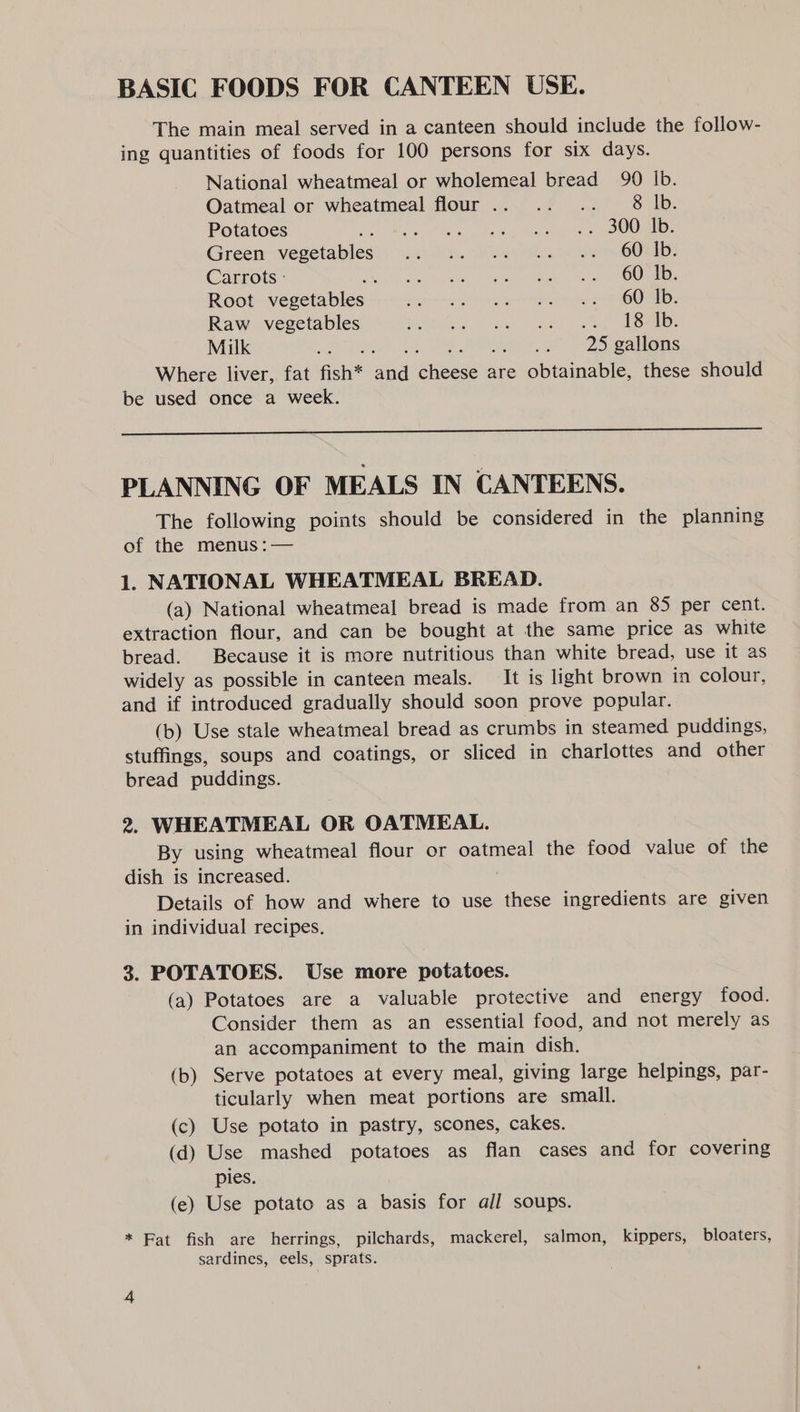 BASIC FOODS FOR CANTEEN USE. The main meal served in a canteen should include the follow- ing quantities of foods for 100 persons for six days. National wheatmeal or wholemeal bread 90 Ib. Oatmeal or wheatmeal flour... .. .. 8 lb. Potatoes Berar Uae ao malian mR TE C/o) Green vegetables’) i.s804..° 4) ha + os OOM: Carrots - Be ig His 9 Neeats&lt; sp karan e etapa OO ARNE Root vegetables pein mag gion rapiramane net he wet RD Raw vegetables Bate ge Gel ome: Milk aa 25 gallons Where liver, fat fish* and cheese are obtainable, these should be used once a week.  PLANNING OF MEALS IN CANTEENS. The following points should be considered in the planning of the menus :— 1. NATIONAL WHEATMEAL BREAD. (a) National wheatmeal bread is made from an 85 per cent. extraction flour, and can be bought at the same price as white bread. Because it is more nutritious than white bread, use it as widely as possible in canteen meals. It is light brown in colour, and if introduced gradually should soon prove popular. (b) Use stale wheatmeal bread as crumbs in steamed puddings, stuffings, soups and coatings, or sliced in charlottes and other bread puddings. 2. WHEATMEAL OR OATMEAL. By using wheatmeal flour or oatmeal the food value of the dish is increased. Details of how and where to use these ingredients are given in individual recipes. 3. POTATOES. Use more potatoes. (a) Potatoes are a valuable protective and energy food. Consider them as an essential food, and not merely as an accompaniment to the main dish. (b) Serve potatoes at every meal, giving large helpings, par- ticularly when meat portions are small. (c) Use potato in pastry, scones, cakes. (d) Use mashed potatoes as flan cases and for covering pies. (e) Use potato as a basis for all soups. * Fat fish are herrings, pilchards, mackerel, salmon, kippers, bloaters, sardines, eels, sprats.