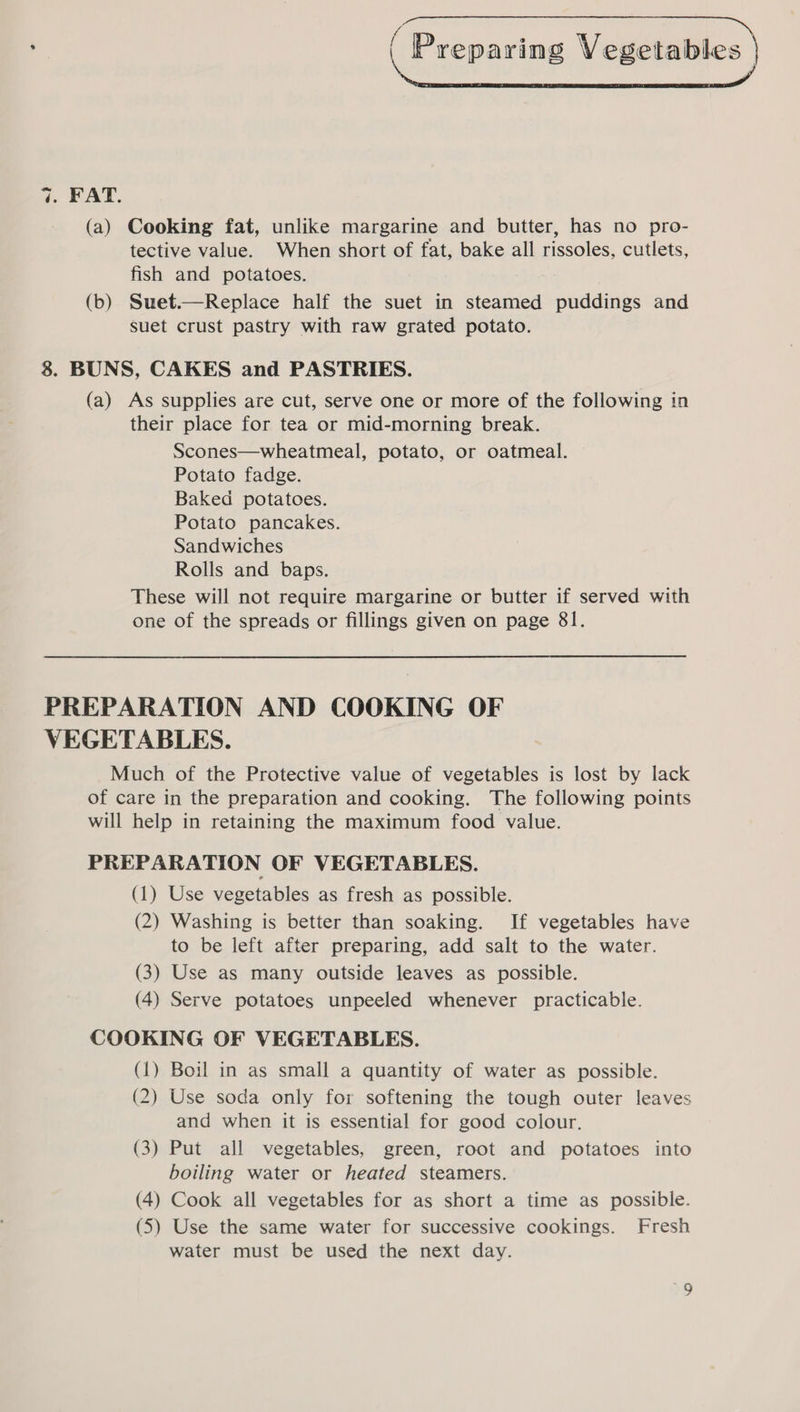  ( 7. FAT. (a) Cooking fat, unlike margarine and butter, has no pro- tective value. When short of fat, bake all rissoles, cutlets, fish and potatoes. (b) Suet.—Replace half the suet in steamed puddings and suet crust pastry with raw grated potato. 8. BUNS, CAKES and PASTRIES. (a) As supplies are cut, serve one or more of the following in their place for tea or mid-morning break. Scones—wheatmeal, potato, or oatmeal. Potato fadge. Baked potatoes. Potato pancakes. Sandwiches Rolls and baps. These will not require margarine or butter if served with one of the spreads or fillings given on page 81. PREPARATION AND COOKING OF VEGETABLES. Much of the Protective value of vegetables is lost by lack of care in the preparation and cooking. The following points will help in retaining the maximum food value. PREPARATION OF VEGETABLES. (1) Use vegetables as fresh as possible. (2) Washing is better than soaking. If vegetables have to be left after preparing, add salt to the water. (3) Use as many outside leaves as possible. (4) Serve potatoes unpeeled whenever practicable. COOKING OF VEGETABLES. (1) Boil in as small a quantity of water as possible. (2) Use soda only for softening the tough outer leaves and when it is essential for good colour. (3) Put all vegetables, green, root and potatoes into boiling water or heated steamers. (4) Cook all vegetables for as short a time as possible. (5) Use the same water for successive cookings. Fresh water must be used the next day.