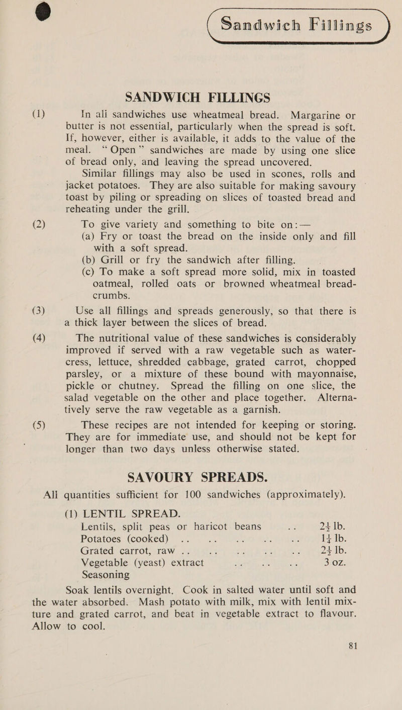 3 ( Sandwich Fillings ) SANDWICH FILLINGS (1) In ali sandwiches use wheatmeal bread. Margarine or butter is not essential, particularly when the spread is soft. If, however, either is available, it adds to the value of the meal. “ Open” sandwiches are made by using one slice of bread only, and leaving the spread uncovered. Similar fillings may also be used in scones, rolls and jacket potatoes. They are also suitable for making savoury toast by piling or spreading on slices of toasted bread and reheating under the grill. (2) To give variety and something to bite on:— (a) Fry or toast the bread on the inside only and fill with a soft spread. (b) Grill or fry the sandwich after filling. (c) To make a soft spread more solid, mix in toasted oatmeal, rolled oats or browned wheatmeal bread- crumbs. (3) Use all fillings and spreads generously, so that there is a thick layer between the slices of bread. (4) The nutritional value of these sandwiches is considerably improved if served with a raw vegetable such as water- cress, lettuce, shredded cabbage, grated carrot, chopped parsley, or a mixture of these bound with mayonnaise, pickle or chutney. Spread the filling on one slice, the salad vegetable on the other and place together. Alterna- tively serve the raw vegetable as a garnish. (5) These recipes are not intended for keeping or storing. They are for immediate use, and should not be kept for longer than two days unless otherwise stated. SAVOURY SPREADS. All quantities sufficient for 100 sandwiches (approximately). (1) LENTIL SPREAD. Lentils, split peas or haricot beans a 24 Ib. Potatoes (cooked) .. es aye - &lt;M 14 Ib. Grated carrot, raw .. ‘4 + et ie 24 Ib. Vegetable (yeast) extract + oe is 3 OZ. Seasoning Soak lentils overnight. Cook in salted water until soft and the water absorbed. Mash potato with milk, mix with lentil mix- ture and grated carrot, and beat in vegetable extract to flavour. Allow to cool.