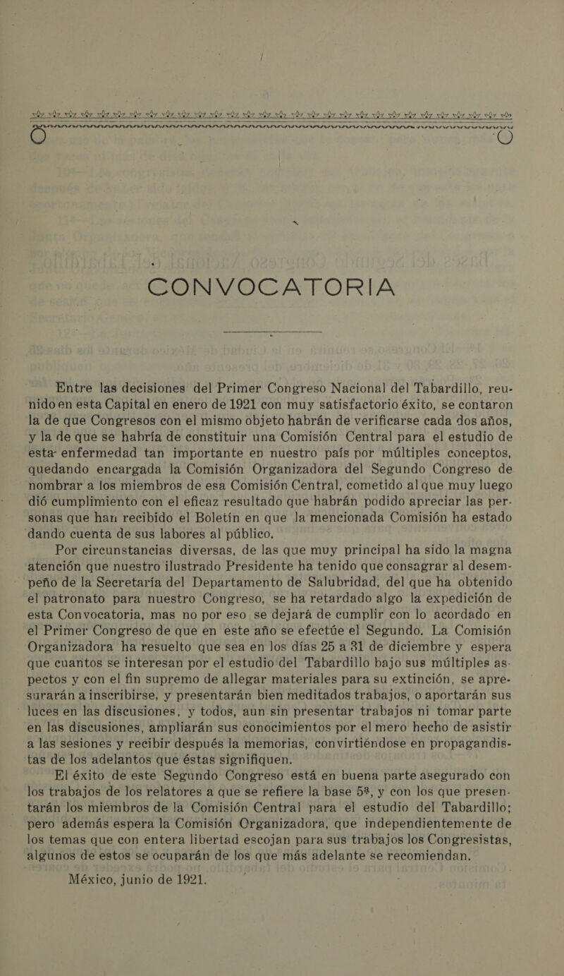   CONVOCATORIA Entre las decisiones del Primer Congreso Nacional del Tabardillo, reu- nido en esta Capital en enero de 1921 con muy satisfactorio éxito, se contaron la de que Congresos con el mismo objeto habrán de verificarse cada dos años, y la de que se habría de constituir una Comisión Central para el estudio de esta: enfermedad tan importante en nuestro país por múltiples conceptos, quedando encargada la Comisión Organizadora del Segundo Congreso de nombrar a los miembros de esa Comisión Central, cometido al que muy luego dió cumplimiento con el eficaz resultado que habrán podido apreciar las per- sonas que han recibido el Boletín en que la mencionada Comisión ha estado dando cuenta de sus labores al público. Por circunstancias diversas, de las que muy principal ha sido la magna atención que nuestro ilustrado Presidente ha tenido que consagrar al desem- peño de la Secretaría del Departamento de Salubridad, del que ha obtenido el patronato para nuestro Congreso, se ha retardado algo la expedición de esta Convocatoria, mas no por eso se dejará de cumplir con lo acordado en el Primer Congreso de que en este año se efectúe el Segundo. La Comisión Organizadora ha resuelto que sea en los días 25 a 31 de diciembre y espera que cuantos se interesan por el estudio del Tabardillo bajo sus múltiples as- pectos y con el fin supremo de allegar materiales para su extinción, se apre- surarán a inscribirse, y presentarán bien meditados trabajos, o aportarán sus - luces en las discusiones, y todos, aun sin presentar trabajos ni tomar parte en las discusiones, ampliarán sus conocimientos por el mero hecho de asistir a las sesiones y recibir después la memorias, convirtiéndose en propagandis- tas de los adelantos que éstas signifiquen. El éxito de este Segundo Congreso está en buena parte asegurado con los trabajos de los relatores a que se refiere la base 5%, y con los que presen- tarán los miembros de la Comisión Central para el estudio del Tabardillo; pero además espera la Comisión Organizadora, que independientemente de los temas que con entera libertad escojan para sus trabajos los Congresistas, algunos de estos se ocuparán de los que más adelante se recomiendan.