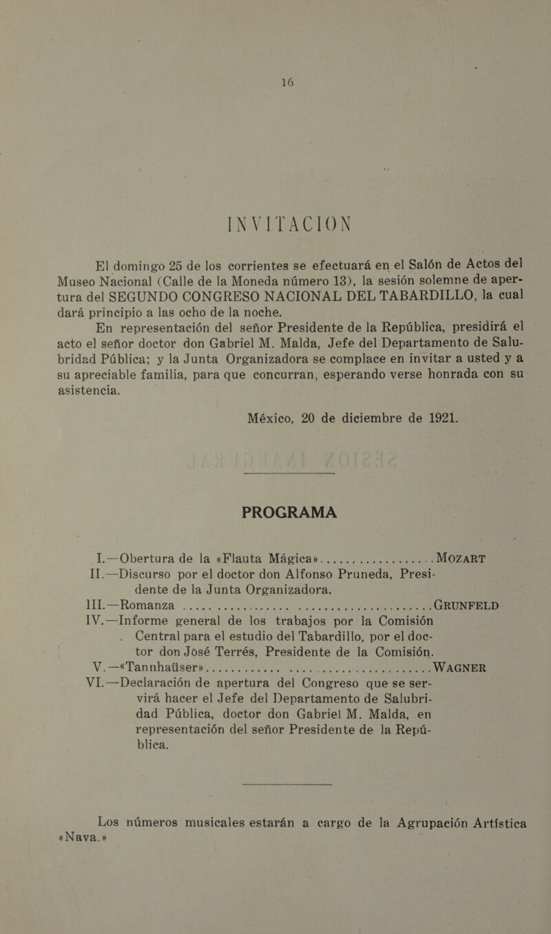 16 INVITACION El domingo 25 de los corrientes se efectuará en el Salón de Actos del Museo Nacional (Calle de la Moneda número 13), la sesión solemne de aper- tura del SEGUNDO CONGRESO NACIONAL DEL TABARDILLO, la cual dará principio a las ocho de la noche. En representación del señor Presidente de la República, presidirá el acto el señor doctor don Gabriel M. Malda, Jefe del Departamento de Salu- bridad Pública: y la Junta Organizadora se complace en invitar a usted y a su apreciable familia, para que concurran, esperando verse honrada con su asistencia. México, 20 de diciembre de 1921. PROGRAMA _I.—Obertura de la «Flauta Mágica» II. —Discurso por el doctor don Alfonso Pruneda, Presi- dente de la Junta Organizadora. 111. —Romanza IV.—Informe general de los trabajos por la Comisión Central para el estudio del Tabardillo, por el doc- tor don José Terrés, Presidente de la Comisión. V.—*Tannhalserii a e io WAGNER VI. —Declaración de apertura del Congreso que se ser- virá hacer el Jefe del Departamento de Salubri- dad Pública, doctor don Gabriel M. Malda, en representación del señor Presidente de la Repú- blica. Los números musicales estarán a cargo de la Agrupación Artística «Nava.»