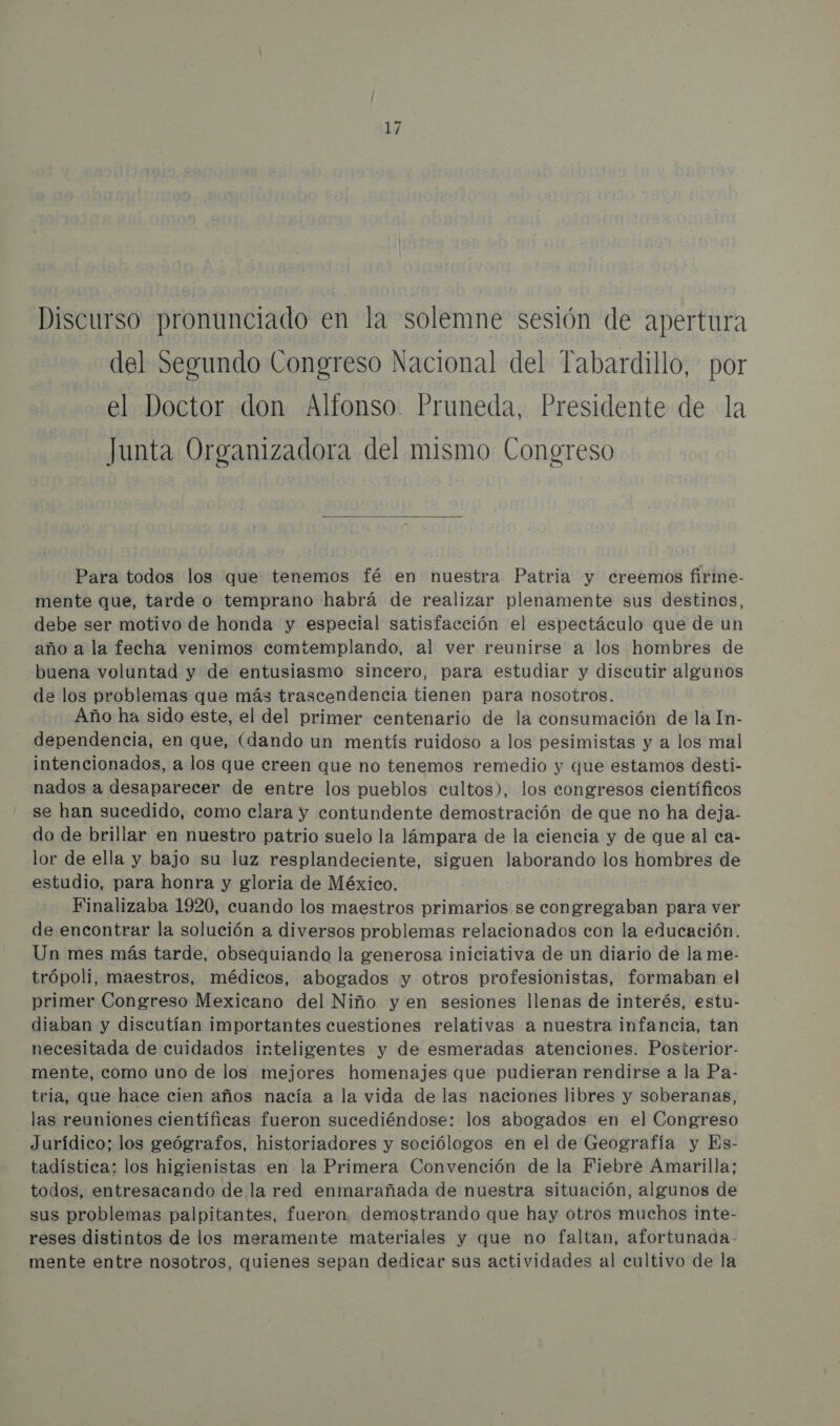 Discurso pronunciado en la solemne sesión de apertura del Segundo Congreso Nacional del Tabardillo, por el Doctor don Alfonso. Pruneda, Presidente de la Junta Organizadora del mismo Congreso  Para todos los que tenemos fé en nuestra Patria y creemos firme- mente que, tarde o temprano habrá de realizar plenamente sus destinos, debe ser motivo de honda y especial satisfacción el espectáculo que de un año a la fecha venimos comtemplando, al ver reunirse a los hombres de buena voluntad y de entusiasmo sincero, para estudiar y discutir algunos de los problemas que más trascendencia tienen para nosotros. Año ha sido este, el del primer centenario de la consumación de la In- dependencia, en que, (dando un mentís ruidoso a los pesimistas y a los mal intencionados, a los que creen que no tenemos remedio y que estamos desti- nados a desaparecer de entre los pueblos cultos), los congresos científicos se han sucedido, como clara y contundente demostración de que no ha deja- do de brillar en nuestro patrio suelo la lámpara de la ciencia y de que al ca- lor de ella y bajo su luz resplandeciente, siguen laborando los hombres de estudio, para honra y gloria de México. Finalizaba 1920, cuando los maestros primarios se congregaban para ver de encontrar la solución a diversos problemas relacionados con la educación. Un mes más tarde, obsequiando la generosa iniciativa de un diario de la me- trópoli, maestros, médicos, abogados y otros profesionistas, formaban el primer Congreso Mexicano del Niño yen sesiones llenas de interés, estu- diaban y discutían importantes cuestiones relativas a nuestra infancia, tan necesitada de cuidados inteligentes y de esmeradas atenciones. Posterior- mente, como uno de los mejores homenajes que pudieran rendirse a la Pa- tria, que hace cien años nacía a la vida de las naciones libres y soberanas, las reuniones científicas fueron sucediéndose: los abogados en el Congreso Jurídico; los geógrafos, historiadores y sociólogos en el de Geografía y Es- tadística: los higienistas en la Primera Convención de la Fiebre Amarilla; todos, entresacando de la red enmarañada de nuestra situación, algunos de sus problemas palpitantes, fueron demostrando que hay otros muchos inte- reses distintos de los meramente materiales y que no faltan, afortunada- mente entre nosotros, quienes sepan dedicar sus actividades al cultivo de la