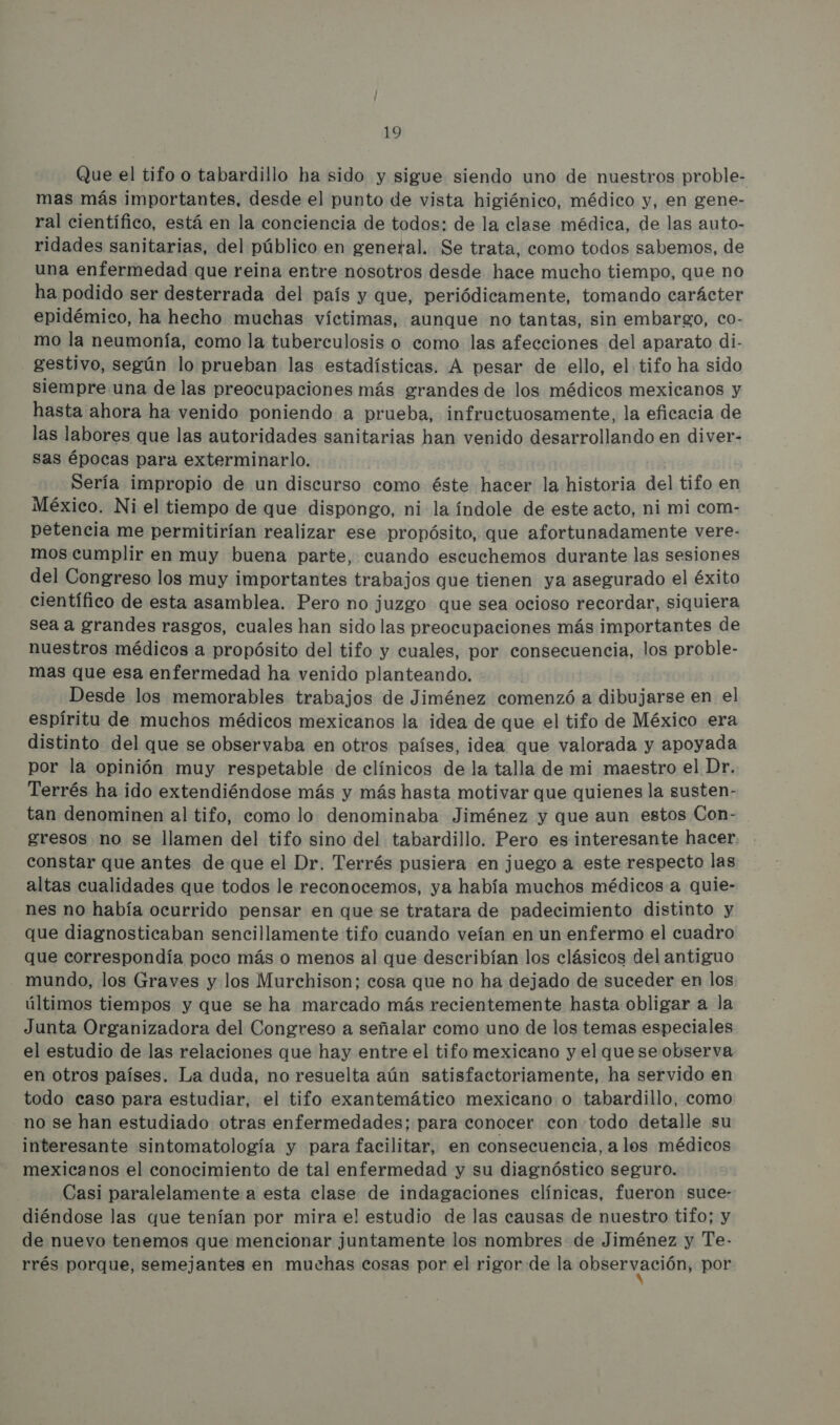 Que el tifo o tabardillo ha sido y sigue siendo uno de nuestros proble- mas más importantes, desde el punto de vista higiénico, médico y, en gene- ral científico, está en la conciencia de todos: de la clase médica, de las auto- ridades sanitarias, del público en general. Se trata, como todos sabemos, de una enfermedad que reina entre nosotros desde hace mucho tiempo, que no ha podido ser desterrada del país y que, periódicamente, tomando carácter epidémico, ha hecho muchas víctimas, aunque no tantas, sin embargo, co- mo la neumonía, como la tuberculosis o como las afecciones del aparato di- gestivo, según lo prueban las estadísticas. A pesar de ello, el tifo ha sido siempre una de las preocupaciones más grandes de los médicos mexicanos y hasta ahora ha venido poniendo a prueba, infructuosamente, la eficacia de las labores que las autoridades sanitarias han venido desarrollando en diver- sas épocas para exterminarlo. Sería impropio de un discurso como éste hacer la historia del tifo en México. Ni el tiempo de que dispongo, ni la índole de este acto, ni mi com- petencia me permitirían realizar ese propósito, que afortunadamente vere- mos cumplir en muy buena parte, cuando escuchemos durante las sesiones del Congreso los muy importantes trabajos que tienen ya asegurado el éxito científico de esta asamblea. Pero no juzgo que sea ocioso recordar, siquiera sea a grandes rasgos, cuales han sido las preocupaciones más importantes de nuestros médicos a propósito del tifo y cuales, por consecuencia, los proble- mas que esa enfermedad ha venido planteando. Desde los memorables trabajos de Jiménez comenzó a dibujarse en el espíritu de muchos médicos mexicanos la idea de que el tifo de México era distinto del que se observaba en otros países, idea que valorada y apoyada por la opinión muy respetable de clínicos de la talla de mi maestro el Dr. Terrés ha ido extendiéndose más y más hasta motivar que quienes la susten- tan denominen al tifo, como lo denominaba Jiménez y que aun estos Con- gresos no se llamen del tifo sino del tabardillo. Pero es interesante hacer. constar que antes de que el Dr. Terrés pusiera en juego a este respecto las altas cualidades que todos le reconocemos, ya había muchos médicos a quie- nes no había ocurrido pensar en que se tratara de padecimiento distinto y que diagnosticaban sencillamente tifo cuando veían en un enfermo el cuadro que correspondía poco más o menos al que describían los clásicos del antiguo mundo, los Graves y los Murchison; cosa que no ha dejado de suceder en los: últimos tiempos y que se ha marcado más recientemente hasta obligar a la Junta Organizadora del Congreso a señalar como uno de los temas especiales el estudio de las relaciones que hay entre el tifo mexicano y el quese observa en otros países. La duda, no resuelta aún satisfactoriamente, ha servido en todo caso para estudiar, el tifo exantemático mexicano o tabardillo, como no se han estudiado otras enfermedades; para conocer con todo detalle su interesante sintomatología y para facilitar, en consecuencia, a los médicos mexicanos el conocimiento de tal enfermedad y su diagnóstico seguro. Casi paralelamente a esta clase de indagaciones clínicas, fueron suce- diéndose las que tenían por mira e! estudio de las causas de nuestro tifo; y de nuevo tenemos que mencionar juntamente los nombres de Jiménez y Te- rrés porque, semejantes en muchas cosas por el rigor de la observación, por