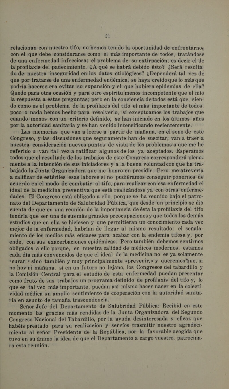 El relacionan con nuestro tifo, no hemos tenido la oportunidad de enfrentarnos con el que debe considerarse como el más importante de todos, tratándose de una enfermedad infecciosa: el problema de su extirpación, es decir el de la profilaxis del padecimiento. ¿A qué se habrá debido ésto? ¿Será resulta- do de nuestra inseguridad en los datos etiológicos? ¿Dependerá tal vez de que por tratarse de una enfermedad endémica, se haya creído que lo más que podría hacerse era evitar su expansión y el que hubiera epidemias de ella? Quede para otra ocasión y para otro espíritu menos incompetente que el mío la respuesta a estas preguntas; pero en la conciencia de todos está que, sien- do como es el problema de la profilaxis del tifo el más importante de todos, .poco o nada hemos hecho para resolverlo, si exceptuamos los trabajos que cuando menos con un criterio definido, se han iniciado en los últimos años por la autoridad sanitaria y se han venido intensificando recientemente. Las memorias que van a leerse a partir de mañana, en el seno de este Congreso, y las discusiones que seguramente han de suscitar, van a truer a nuestra consideración nuevos puntos de vista de los problemas a que me he referido o van tal vez a ratificar algunos de los ya aceptados. Esperamos todos que el resultado de los trabajos de este Congreso corresponderá plena- mente a la intención de sus iniciadores y a la buena voluntad con que ha tra- bajado la Junta Organizadora que me honro en presidir. Pero me atrevería a calificar de estériles esas labores si no pudiéramos conseguir ponernos de acuerdo en el modo de combatir al tifo, para realizar con esa enfermedad el ideal de la medicina preventiva que está realizándose ya con otras enferme- dades. El Congreso está obligado a ello, porque se ha reunido bajo el patro- nato del Departamento de Salubridad Pública, que desde un principio se dió cuenta de que en una reunión de la importancia de ésta la profiilaxis del tifo tendría que ser una de sus más grandes preocupaciones y que todos los demás estudios que en ella se hiciesen y que permitieran un conocimiento cada vez mejor de la enfermedad, habrían de llegar al mismo resultado: el señala- miento de los medios más eficaces para acabar con la endemia tifosa y, por ende, con sus exacerbaciones epidémicas. Pero también debemos sentirnos obligados a ello porque, en nuestra calidad de médicos modernos, estamos cada día más convencidos de que el ideal de la medicina no es ya solamente «curar,» sino también y muy principalmente «prevenir,» y queremos'que, si no hoy ni mañana, sí en un futuro no lejano, los Congresos del tabardillo y la Comisión Central para el estudio de esta enfermedad puedan presentar como fruto de sus trabajos un programa definido de profilaxis del tifo y, lo que es tal vez más importante, puedan así mismo hacer nacer en la colecti- vidad médica un amplio sentimiento de cooperación con la autoridad sanita- ria en asunto de tamaña trascendencia. Señor Jefe del Departamento de Salubridad Pública: Recibid en este momento las gracias más rendidas de la Junta Organizadora del Segundo Congreso Nacional del Tabardillo, por la ayuda desinteresada y eficaz que habéis prestado para su realización y servíos trasmitir nuestro agradeci- miento al señor Presidente de la República, por la favorable acogida que tuvo en su ánimo la idea de que el Departamento a cargo vuestro, patrocina- ra esta reunión.