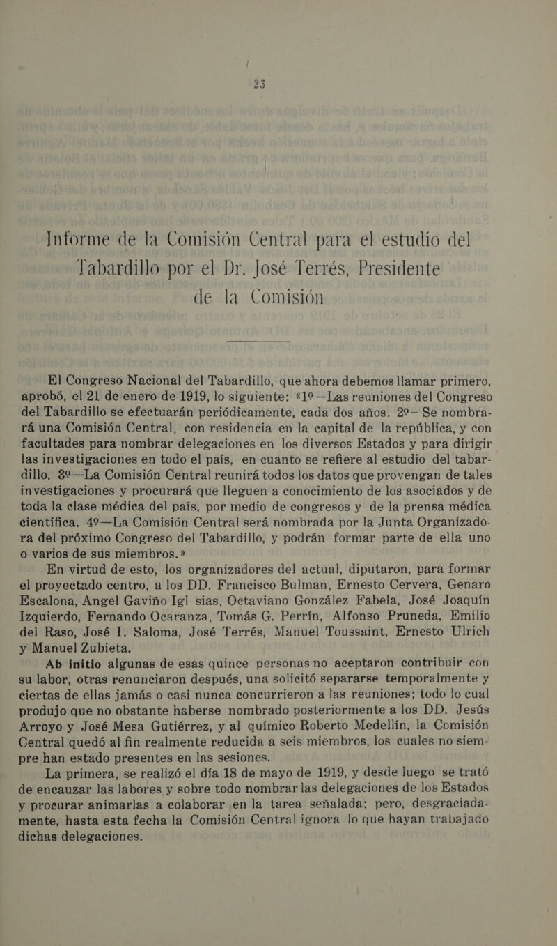 Informe de la Comisión Central para el estudio del Yabardillo por el Dr. José Terrés, Presidente de la Comisión ¡Eq EQ El Congreso Nacional del Tabardillo, que ahora debemos llamar primero, aprobó, el 21 de enero de 1919, lo siguiente: «(19—Las reuniones del Congreso del Tabardillo se efectuarán periódicamente, cada dos años. 22-— Se nombra- rá una Comisión Central, con residencia en la capital de la república, y con facultades para nombrar delegaciones en los diversos Estados y para dirigir las investigaciones en todo el país, en cuanto se refiere al estudio del tabar- dillo. 32—La Comisión Central reunirá todos los datos que provengan de tales investigaciones y procurará que lleguen a conocimiento de los asociados y de toda la clase médica del país, por medio de congresos y de la prensa médica científica. 42—La Comisión Central será nombrada por la Junta Organizado- ra del próximo Congreso del Tabardillo, y podrán formar parte de ella uno o varios de sus miembros. » En virtud de esto, los organizadores del actual, diputaron, para formar el proyectado centro, a los DD. Francisco Bulman, Ernesto Cervera, Genaro Escalona, Angel Gaviño lgl sias, Octaviano González Fabela, José Joaquín Izquierdo, Fernando Ocaranza, Tomás G. Perrín, Alfonso Pruneda, Emilio del Raso, José I. Saloma, José Terrés, Manuel Toussaint, Ernesto Ulrich y Manuel Zubieta. Ab initio algunas de esas quince personas no aceptaron contribuir con su labor, otras renunciaron después, una solicitó separarse temporalmente y ciertas de ellas jamás o casi nunca concurrieron a las reuniones; todo lo cual produjo que no obstante haberse nombrado posteriormente a los DD. Jesús Arroyo y José Mesa Gutiérrez, y al químico Roberto Medellín, la Comisión Central quedó al fin realmente reducida a seis miembros, los cuales no siem- pre han estado presentes en las sesiones. La primera, se realizó el día 18 de mayo de 1919, y desde luego se trató de encauzar las labores y sobre todo nombrar las delegaciones de los Estados y procurar animarlas a colaborar en la tarea señalada; pero, desgraciada- mente, hasta esta fecha la Comisión Central ignora lo que hayan trabajado dichas delegaciones.