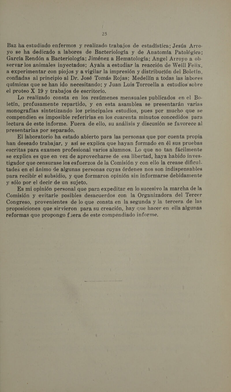 Baz ha estudiado enfermos y realizado trabajos de estadística; Jesús Arro- yo se ha dedicado a labores de Bacteriología y de Anatomía Patológica: García Rendón a Bacteriología; Jiménez a Hematología; Angel Arroyo a ob- servar los animales inyectados; Ayala a estudiar la reacción de Weill Felix, a experimentar con piojos y a vigilar la impresión y distribución del Boletín, confiadas al principio al Dr. José Tomás Rojas; Medellín a todas las labores químicas que se han ido necesitando; y Juan Luis Torroella a estudios sobre el proteo X 19 y trabajos de escritorio. Lo realizado consta en los resúmenes mensuales publicados en el Bo- letín, profusamente repartido, y en esta asamblea se presentarán varias monografías sintetizando los principales estudios, pues por mucha que se compendien es imposible referirlas en los cuarenta minutos concedidos para lectura de este informe. Fuera de ello, su análisis y discusión se favorece al presentarlas por separado. El laboratorio ha estado abierto para las personas que por cuenta propia han deseado trabajar, y así se explica que hayan formado en él sus pruebas escritas para examen profesional varios alumnos. Lo que no tan fácilmente se explica es que en vez de aprovecharse de esa libertad, haya habido inves- tigador que censurase los esfuerzos de la Comisión y con ello la crease dificu!. tades en el ánimo de algunas personas cuyas órdenes nos son indispensables para recibir el subsidio, y que formaron opinión sin informarse debidamente y sólo por el decir de un sujeto. Es mi opinión personal que para expeditar en lo sucesivo la marcha de la Comisión y evitarle posibles desacuerdos con la Organizadora del Tercer Congreso, provenientes de lo que consta en la segunda y la tercera de las proposiciones que sirvieron para su creación, hay que hacer en ella algunas reformas que propongo fiera de este compendiado informe,