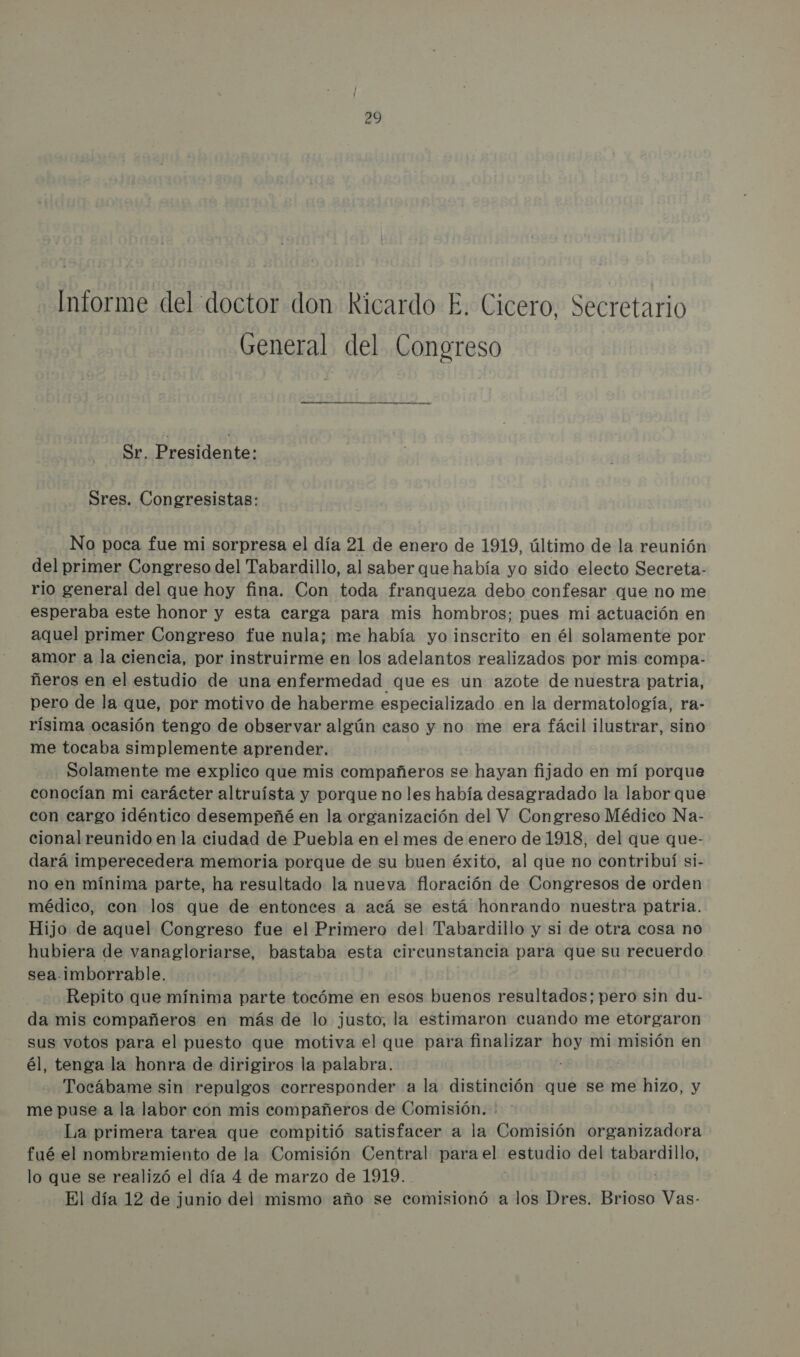 Informe del doctor don Ricardo E. Cicero, Secretario General del Conoreso Sr. Presidente: Sres. Congresistas: No poca fue mi sorpresa el día 21 de enero de 1919, último de la reunión del primer Congreso del Tabardillo, al saber que había yo sido electo Secreta.- rio general del que hoy fina. Con toda franqueza debo confesar que no me esperaba este honor y esta carga para mis hombros; pues mi actuación en aquel primer Congreso fue nula; me había yo inscrito en él solamente por amor a la ciencia, por instruirme en los adelantos realizados por mis compa- ñeros en el estudio de una enfermedad que es un azote de nuestra patria, pero de la que, por motivo de haberme especializado en la dermatología, ra- rísima ocasión tengo de observar algún caso y no me era fácil ilustrar, sino me tocaba simplemente aprender. Solamente me explico que mis compañeros se hayan fijado en mí porque conocían mi carácter altruísta y porque no les había desagradado la labor que con cargo idéntico desempeñé en la organización del V Congreso Médico Na- cional reunido en la ciudad de Puebla en el mes de enero de 1918, del que que- dará imperecedera memoria porque de su buen éxito, al que no contribuí si- no en mínima parte, ha resultado la nueva floración de Congresos de orden médico, con los que de entonces a acá se está honrando nuestra patria. Hijo de aquel Congreso fue el Primero del Tabardillo y si de otra cosa no hubiera de vanagloriarse, bastaba esta circunstancia para que su recuerdo sea-imborrable. Repito que mínima parte tocóme en esos buenos resultados; pero sin du- da mis compañeros en más de lo justo, la estimaron cuando me etorgaron sus votos para el puesto que motiva el que para finalizar Joel mi misión en él, tenga la honra de dirigiros la palabra. Tocábame sin repulgos corresponder a la distinción que se me hizo, y me puse a la labor con mis compañeros de Comisión. : La primera tarea que compitió satisfacer a la Comisión organizadora fué el nombramiento de la Comisión Central para el estudio del o lo que se realizó el día 4 de marzo de 1919. El día 12 de junio del mismo año se comisionó a los Dres. Brioso Vas-