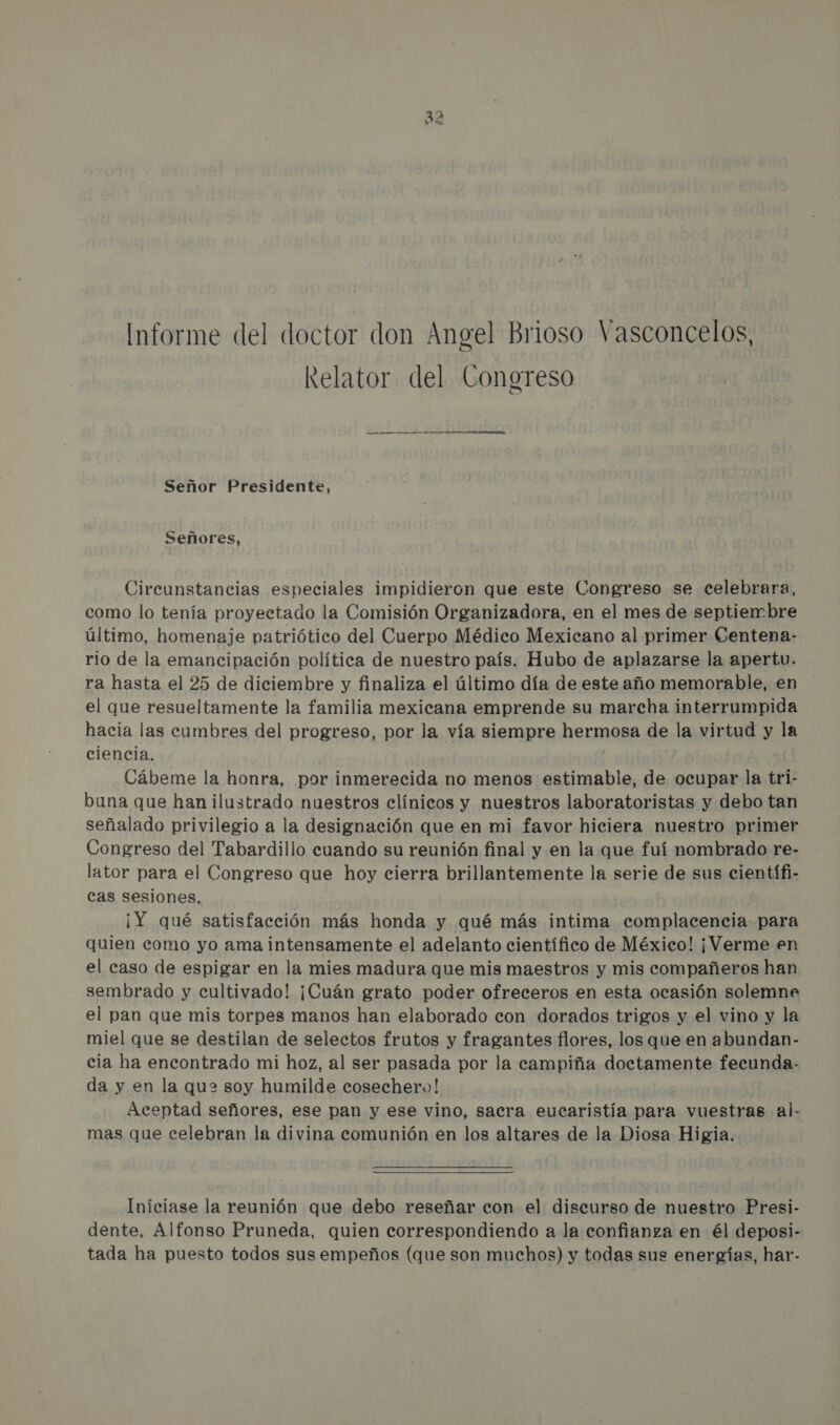 i no Informe del doctor don Angel Brioso Vasconcelos, Relator del Congreso a Señor Presidente, Señores, Circunstancias especiales impidieron que este Congreso se celebrara, como lo tenía proyectado la Comisión Organizadora, en el mes de septiembre último, homenaje patriótico del Cuerpo Médico Mexicano al primer Centena- rio de la emancipación política de nuestro país. Hubo de aplazarse la apertu. ra hasta el 25 de diciembre y finaliza el último día de este año memorable, en el que resueltamente la familia mexicana emprende su marcha interrumpida hacia las cumbres del progreso, por la vía siempre hermosa de la virtud y la ciencia. Cábeme la honra, por inmerecida no menos estimable, de ocupar la tri- buna que han ilustrado nuestros clínicos y nuestros laboratoristas y debo tan señalado privilegio a la designación que en mi favor hiciera nuestro primer Congreso del Tabardillo cuando su reunión final y en la que fuí nombrado re- lator para el Congreso que hoy cierra brillantemente la serie de sus científi- cas sesiones. ¡Y qué satisfacción más honda y qué más intima complacencia para quien como yo ama intensamente el adelanto científico de México! ¡Verme en el caso de espigar en la mies madura que mis maestros y mis compañeros han sembrado y cultivado! ¡Cuán grato poder ofreceros en esta ocasión solemne el pan que mis torpes manos han elaborado con dorados trigos y el vino y la miel que se destilan de selectos frutos y fragantes flores, los que en abundan- cia ha encontrado mi hoz, al ser pasada por la campiña doctamente fecunda- da y en la que soy humilde cosechero! Aceptad señores, ese pan y ese vino, sacra eucaristía para vuestras al- mas que celebran la divina comunión en los altares de la Diosa Higia. Iníciase la reunión que debo reseñar con el discurso de nuestro Presi- dente, Alfonso Pruneda, quien correspondiendo a la confianza en él deposi- tada ha puesto todos sus empeños (que son muchos) y todas sus energías, har-