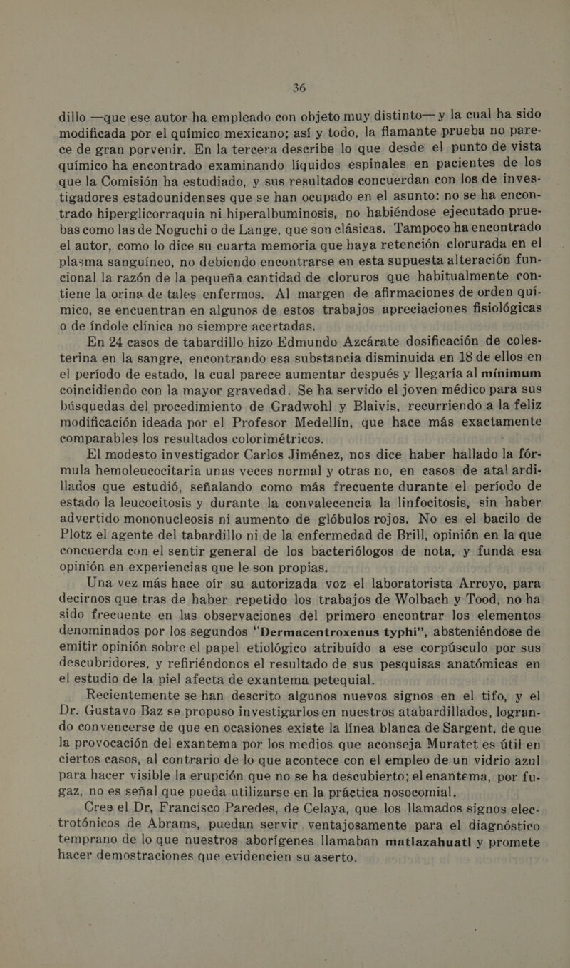 dillo —que ese autor ha empleado con objeto muy distinto— y la cual ha sido modificada por el químico mexicano; así y todo, la flamante prueba no pare- ce de gran porvenir. En la tercera describe lo que desde el punto de vista químico ha encontrado examinando líquidos espinales en pacientes de los que la Comisión ha estudiado, y sus resultados concuerdan con los de inves- tigadores estadounidenses que se han ocupado en el asunto: no se ha encon- trado hiperglicorraquia ni hiperalbuminosis, no habiéndose ejecutado prue- bas como las de Noguchi o de Lange, que son clásicas. Tampoco ha encontrado el autor, como lo dice su cuarta memoria que haya retención clorurada en el plasma sanguíneo, no debiendo encontrarse en esta supuesta alteración fun- cional la razón de la pequeña cantidad de cloruros que habitualmente con- tiene la orina de tales enfermos. Al margen de afirmaciones de orden quí- mico, se encuentran en algunos de estos trabajos apreciaciones fisiológicas o de índole clínica no siempre acertadas. | En 24 casos de tabardillo hizo Edmundo Azcárate dosificación de coles- terina en la sangre, encontrando esa substancia disminuida en 18 de ellos en el período de estado, la cual parece aumentar después y llegaría al minimum coincidiendo con la mayor gravedad. Se ha servido el joven médico para sus búsquedas del procedimiento de Gradwohl y Blaivis, recurriendo a la feliz modificación ideada por el Profesor Medellín, que hace más exactamente comparables los resultados colorimétricos. El modesto investigador Carlos Jiménez, nos dice haber hallado la fór- mula hemoleucocitaria unas veces normal y otras no, en casos de ata! ardi- llados que estudió, señalando como más frecuente durante el período de estado la leucocitosis y durante la convalecencia la linfocitosis, sin haber advertido mononucleosis ni aumento de glóbulos rojos. No es el bacilo de Plotz el agente del tabardillo ni de la enfermedad de Brill, opinión en la que concuerda con el sentir general de los bacteriólogos de nota, y funda esa opinión en experiencias que le son propias. Una vez más hace oír su autorizada voz el laboratorista Arroyo, para decirnos que tras de haber repetido los trabajos de Wolbach y Tood, no ha sido frecuente en las observaciones del primero encontrar los elementos denominados por los segundos “Dermacentroxenus typhi”, absteniéndose de emitir opinión sobre el papel etiológico atribuido a ese corpúsculo por sus descubridores, y refiriéndonos el resultado de sus pesquisas anatómicas en el estudio de la piel afecta de exantema petequial. Recientemente se han descrito algunos nuevos signos en el tifo, y el Dr. Gustavo Baz se propuso investigarlos en nuestros atabardillados, logran- do convencerse de que en ocasiones existe la línea blanca de Sargent, de que la provocación del exantema por los medios que aconseja Muratet es útil en ciertos casos, al contrario de lo que acontece con el empleo de un vidrio azul para hacer visible la erupción que no se ha descubierto; el enantema, por fu- gaz, no es señal que pueda utilizarse en la práctica nosocomial. Cree el Dr, Francisco Paredes, de Celaya, que los llamados signos elec- trotónicos de Abrams, puedan servir ventajosamente para el diagnóstico temprano de lo que nuestros aborígenes llamaban matlazahuatl y promete hacer demostraciones que evidencien su aserto.