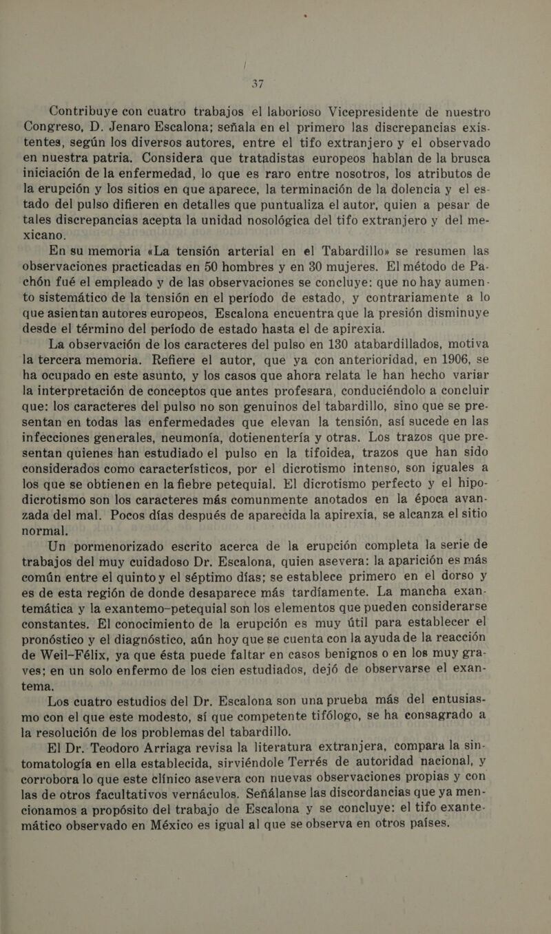 31 Contribuye con cuatro trabajos el laborioso Vicepresidente de nuestro Congreso, D. Jenaro Escalona; señala en el primero las discrepancias exis- tentes, según los diversos autores, entre el tifo extranjero y el observado en nuestra patria. Considera que tratadistas europeos hablan de la brusca iniciación de la enfermedad, lo que es raro entre nosotros, los atributos de la erupción y los sitios en que aparece, la terminación de la dolencia y el es- tado del pulso difieren en detalles que puntualiza el autor, quien a pesar de tales discrepancias acepta la unidad nosológica del tifo extranjero y del me- xicano. En su memoria «La tensión arterial en el Tabardillo» se resumen las observaciones practicadas en 50 hombres y en 30 mujeres. El método de Pa- chón fué el empleado y de las observaciones se concluye: que no hay aumen - to sistemático de la tensión en el período de estado, y contrariamente a lo que asientan autores europeos, Escalona encuentra que la presión disminuye desde el término del período de estado hasta el de apirexia. La observación de los caracteres del pulso en 130 atabardillados, motiva la tercera memoria. Refiere el autor, que ya con anterioridad, en 1906, se ha ocupado en este asunto, y los casos que ahora relata le han hecho variar la interpretación de conceptos que antes profesara, conduciéndolo a concluir que: los caracteres del pulso no son genuinos del tabardillo, sino que se pre- sentan en todas las enfermedades que elevan la tensión, así sucede en las infecciones generales, neumonía, dotienentería y otras. Los trazos que pre- sentan quienes han estudiado el pulso en la tifoidea, trazos que han sido considerados como característicos, por el dicrotismo intenso, son iguales a los que se obtienen en la fiebre petequial. El dicrotismo perfecto y el hipo- dicrotismo son los caracteres más comunmente anotados en la época avan- zada del mal. Pocos días después de aparecida la apirexia, se alcanza el sitio normal. Un pormenorizado escrito acerca de la erupción completa la serie de trabajos del muy cuidadoso Dr. Escalona, quien asevera: la aparición es más común entre el quinto y el séptimo días; se establece primero en el dorso y es de esta región de donde desaparece más tardíamente. La mancha exan. temática y la exantemo-petequial son los elementos que pueden considerarse constantes. El conocimiento de la erupción es muy útil para establecer el pronóstico y el diagnóstico, aún hoy que se cuenta con la ayuda de la reacción de Weil-Félix, ya que ésta puede faltar en casos benignos o en los muy gra- ves: en un solo enfermo de los cien estudiados, dejó de observarse el exan- tema. Los cuatro estudios del Dr. Escalona son una prueba más del entusias- mo con el que este modesto, sí que competente tifólogo, se ha consagrado a la resolución de los problemas del tabardillo. El Dr. Teodoro Arriaga revisa la literatura extranjera, compara la sin- tomatología en ella establecida, sirviéndole Terrés de autoridad nacional, y corrobora lo que este clínico asevera con nuevas observaciones propias y con las de otros facultativos vernáculos. Señálanse las discordancias que ya men- cionamos a propósito del trabajo de Escalona y se concluye: el tifo exante- mático observado en México es igual al que se observa en otros países.