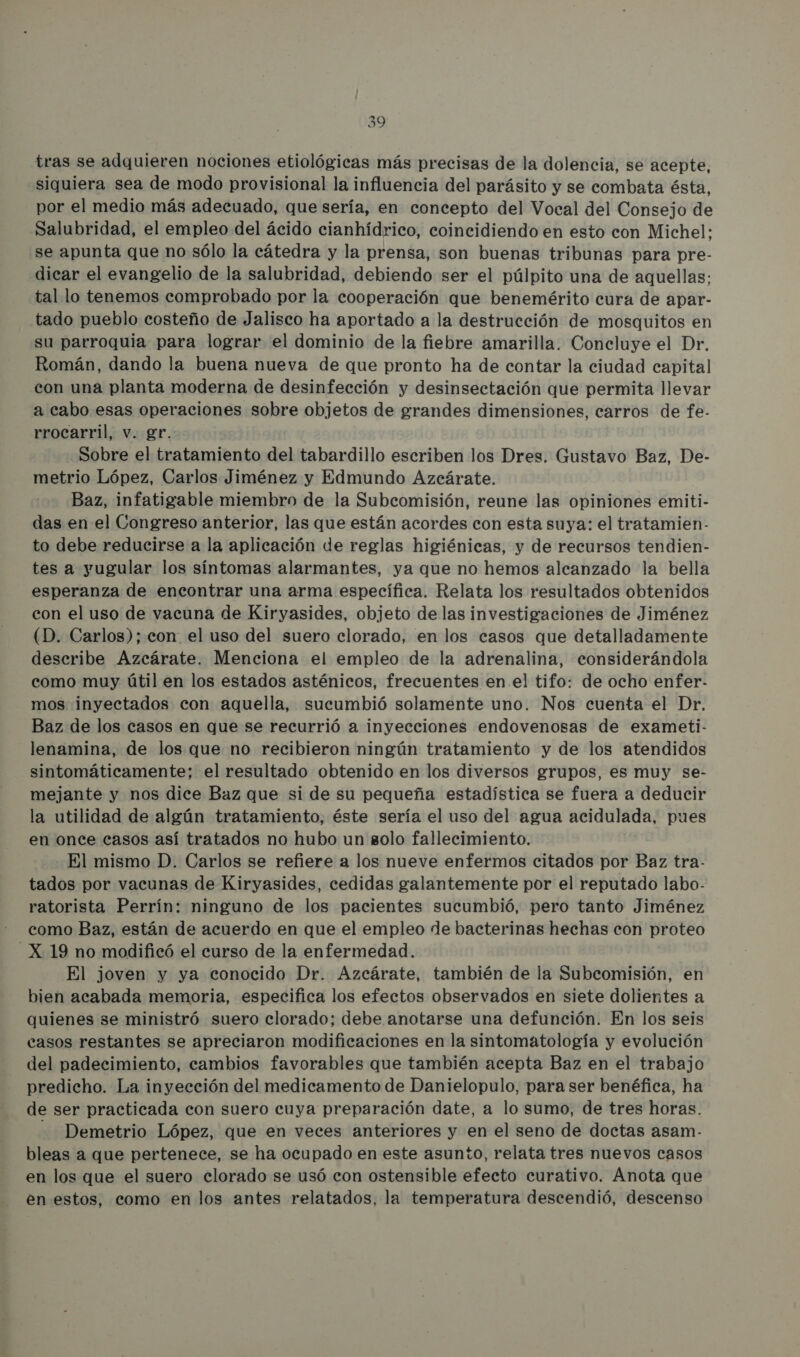 tras se adquieren nociones etiológicas más precisas de la dolencia, se acepte, siquiera sea de modo provisional la influencia del parásito y se combata ésta, por el medio más adecuado, que sería, en concepto del Vocal del Consejo de Salubridad, el empleo del ácido cianhídrico, coincidiendo en esto con Michel: se apunta que no sólo la cátedra y la prensa, son buenas tribunas para pre- dicar el evangelio de la salubridad, debiendo ser el púlpito una de aquellas: tal lo tenemos comprobado por la cooperación que benemérito cura de apar- tado pueblo costeño de Jalisco ha aportado a la destrucción de mosquitos en su parroquia para lograr el dominio de la fiebre amarilla. Concluye el Dr. Román, dando la buena nueva de que pronto ha de contar la ciudad capital con una planta moderna de desinfección y desinsectación que permita llevar a cabo esas operaciones sobre objetos de grandes dimensiones, carros de fe- rrocarril, v. gr. Sobre el tratamiento del tabardillo escriben los Dres. Gustavo Baz, De- metrio López, Carlos Jiménez y Edmundo Azcárate. Baz, infatigable miembro de la Subcomisión, reune las opiniones emiti- das en el Congreso anterior, las que están acordes con esta suya: el tratamien- to debe reducirse a la aplicación de reglas higiénicas, y de recursos tendien- tes a yugular los síntomas alarmantes, ya que no hemos alcanzado la bella esperanza de encontrar una arma específica. Relata los resultados obtenidos con el uso de vacuna de Kiryasides, objeto de las investigaciones de Jiménez (D. Carlos); con el uso del suero clorado, en los casos que detalladamente describe Azcárate. Menciona el empleo de la adrenalina, considerándola como muy útil en los estados asténicos, frecuentes en el tifo: de ocho enfer- mos inyectados con aquella, sucumbió solamente uno. Nos cuenta el Dr. Baz de los casos en que se recurrió a inyecciones endovenosas de exameti- lenamina, de los que no recibieron ningún tratamiento y de los atendidos sintomáticamente; el resultado obtenido en los diversos grupos, es muy se- mejante y nos dice Baz que si de su pequeña estadística se fuera a deducir la utilidad de algún tratamiento, éste sería el uso del agua acidulada, pues en once casos así tratados no hubo un solo fallecimiento. El mismo D. Carlos se refiere a los nueve enfermos citados por Baz tra- tados por vacunas de Kiryasides, cedidas galantemente por el reputado labo- ratorista Perrín: ninguno de los pacientes sucumbió, pero tanto Jiménez como Baz, están de acuerdo en que el empleo de bacterinas hechas con proteo -X 19 no modificó el curso de la enfermedad. El joven y ya conocido Dr. Azcárate, también de la Subcomisión, en bien acabada memoria, especifica los efectos observados en siete dolientes a quienes se ministró suero clorado; debe anotarse una defunción. En los seis casos restantes se apreciaron modificaciones en la sintomatología y evolución del padecimiento, cambios favorables que también acepta Baz en el trabajo predicho. La inyección del medicamento de Danielopulo, para ser benéfica, ha de ser practicada con suero cuya preparación date, a lo sumo, de tres horas. - Demetrio López, que en veces anteriores y en el seno de doctas asam- bleas a que pertenece, se ha ocupado en este asunto, relata tres nuevos casos en los que el suero clorado se usó con ostensible efecto curativo. Anota que en estos, como en los antes relatados, la temperatura descendió, descenso