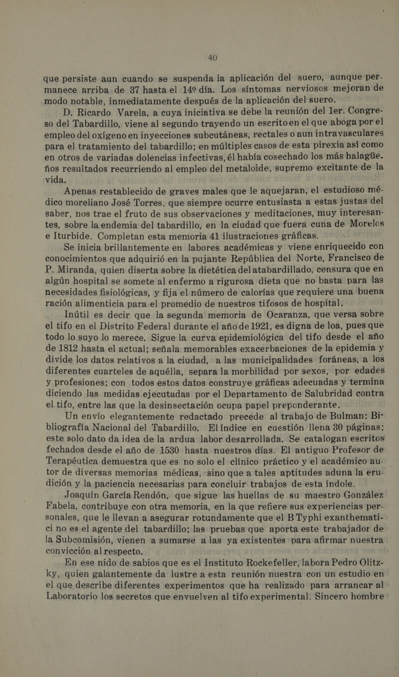 que persiste aun cuando se suspenda la aplicación del suero, aunque per- manece arriba de 37 hasta el 142 día. Los síntomas nerviosos mejoran de modo notable, inmediatamente después de la aplicación del suero. D. Ricardo Varela, a cuya iniciativa se debe la reunión del 1er. Congre- so del Tabardillo, viene al segundo trayendo un escrito en el que aboga por el empleo del oxígeno en inyecciones subcutáneas, rectales o aun intravasculares para el tratamiento del tabardillo; en múltiples casos de esta pirexia así como en otros de variadas dolencias infectivas, él había cosechado los más halagúe.- ños resultados recurriendo al empleo del metaloide, supremo excitante de la vida. Apenas restablecido de graves males que le aquejaran, el estudioso mé- dico moreliano José Torres, que siempre ocurre entusiasta a estas justas del saber, nos trae el fruto de sus observaciones y meditaciones, muy interesan- tes, sobre la endemia del tabardillo, en la ciudad que fuera cuna de Morelos e Iturbide. Completan esta memoria 41 ilustraciones gráficas. Se inicia brillantemente en labores académicas y viene enriquecido con conocimientos que adquirió en la pujante República del Norte, Francisco de P. Miranda, quien diserta sobre la dietética del atabardillado, censura que en algún hospital se somete al enfermo a rigurosa dieta que no basta para las necesidades fisiológicas, y fija el número de calorías que requiere una buena ración alimenticia para el promedio de nuestros tifosos de hospital. Inútil es decir que la segunda memoria de Ocaranza, que versa sobre el tifo en el Distrito Federal durante el año de 1921, es digna de loa, pues que todo lo suyo lo merece. Sigue la curva epidemiológica del tifo desde el año de 1812 hasta el actual; señala memorables exacerbaciones de la epidemia y divide los datos relativos a la ciudad, a las municipalidades foráneas, a los diferentes cuarteles de aquélla, separa la morbilidad por sexos, por edades y profesiones; con todos estos datos construye gráficas adecuadas y termina diciendo las medidas ejecutadas por el Departamento de Salubridad contra el tifo, entre las que la desinsectación ocupa papel preponderante. Un envío elegantemente redactado precede al trabajo de Bulman: Bi- bliografía Nacional del Tabardillo. Elíndice en cuestión llena 30 páginas; este solo dato da idea de la ardua labor desarrollada. Se catalogan escritos fechados desde el año de 1530 hasta nuestros días. El antiguo Profesor de Terapéutica demuestra que es no solo el clínico práctico y el académico au- tor de diversas memorias médicas, «sino que a tales aptitudes aduna la eru- dición y la paciencia necesarias para concluir trabajos de esta índole. Joaquín García Rendón, que sigue las huellas de su maestro González Fabela, contribuye con otra memoria, en la que refiere sus experiencias per- sonales, que le llevan a asegurar rotundamente que el BTyphi exanthemati- ci no es el agente del tabardillo; las pruebas que aporta este trabajador de la Subcomisión, vienen a sumarse a las ya existentes para afirmar nuestra convicción al respecto. En ese nido de sabios que es el Instituto Rockefeller, labora Pedro Olitz- ky, quien galantemente da lustre a esta reunión nuestra con un estudio en el que describe diferentes experimentos que ha realizado para arrancar al Laboratorio los secretos que envuelven al tifo experimental. Sincero hombre
