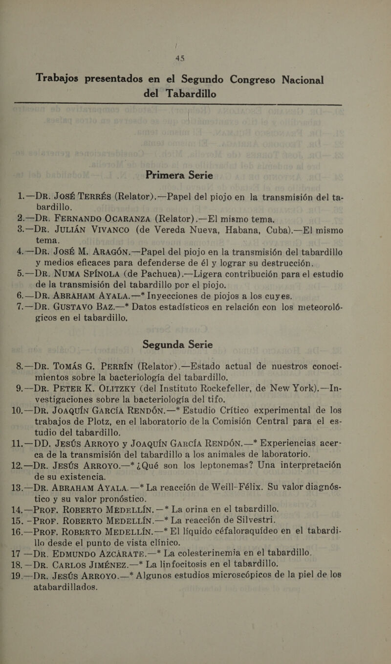 Trabajos presentados en el Segundo Congreso Nacional del Tabardillo  Primera Serie 1.—DR. JosÉ TERRÉS (Relator). —Papel del piojo en la transmisión del ta- bardillo. 2.—DR. FERNANDO OCARANZA (Relator).—El mismo tema. 3.—DR. JULIÁN VIVANCO (de Vereda Nueva, Habana, Cuba).—El mismo tema. 4.—DRr. JosÉ M. ARAGÓN.—Papel del piojo en la transmisión del tabardillo y medios eficaces para defenderse de él y lograr su destrucción. 5.—DR. NUMA SPÍNOLA (de Pachuca).—Ligera contribución para el estudio de la transmisión del tabardillo por el piojo. 6.—DR. ABRAHAM AYALA.—* Inyecciones de piojos a los cuyes. 7.—DR. GUSTAVO BAZ.—* Datos estadísticos en relación con los meteoroló- gicos en el tabardillo, Segunda Serie 8.—DR. Tomás G. PERRÍN (Relator).—Estado actual de nuestros conoci- mientos sobre la bacteriología del tabardillo, 9.—DR. PETER K. OLITZKY (del Instituto Rockefeller, de New York). —In- vestigaciones sobre la bacteriología del tifo. 10.—DR. JOAQUÍN GARCÍA RENDÓN.—* Estudio Crítico experimental de los trabajos de Plotz, en el laboratorio de la Comisión Central para el es- tudio del tabardillo. 11.—DD. Jesús ARROYO y JOAQUÍN GARCÍA RENDÓN.—* Experiencias acer- ca de la transmisión del tabardillo a los animales de laboratorio. 12.—DR. Jesús ARROYO.—* ¿Qué son los leptonemas? Una interpretación de su existencia. 13.—DR. ABRAHAM AYALA. —* La reacción de Weill-Félix. Su valor diagnós- tico y su valor pronóstico. 14. —PROF. ROBERTO MEDELLÍN. —* La orina en el tabardillo. 15. PROF. ROBERTO MEDELLÍN.—* La reacción de Silvestri. 16.—PROF. ROBERTO MEDELLÍN.—* El líquido céfaloraquídeo en el tabardi.- llo desde el punto de vista clínico. 17 —Dr. EDMUNDO AZCARATE.—* La colesterinemia en el tabardillo. 18. —DR. CARLOS JIMÉNEZ.—* La linfocitosis en el tabardillo. 19.—DRr. Jesús ARROYO.—* Algunos estudios microscópicos de la piel de los atabardillados.
