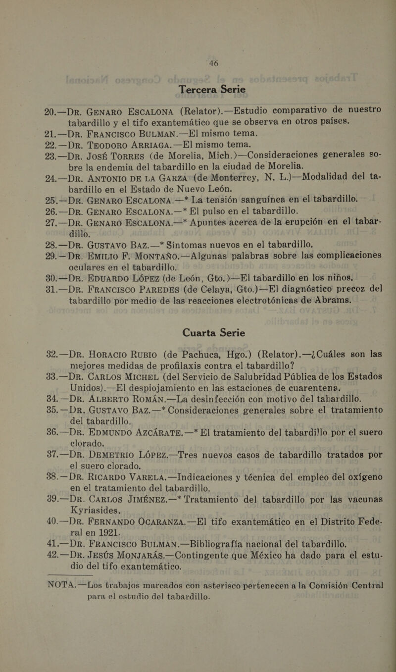 Tercera Serie 20.—DR. GENARO ESCALONA (Relator).—Estudio comparativo de nuestro tabardillo y el tifo exantemático que se observa en otros países. 21.—DR. FRANCISCO BULMAN.—El mismo tema. 22.—DR. TEODORO ARRIAGA. —El mismo tema. 23. —Dr. José TORRES (de Morelia, Mich.)—Consideraciones generales so- bre la endemia del tabardillo en la ciudad de Morelia. 24.—DR. ANTONIO DE LA GARZA (de Monterrey, N. E.) —Modalidad del ta- bardillo en el Estado de Nuevo León. 25.—DR. GENARO ESCALONA.—* La tensión sanguínea en el tabardillo. 26.—DR. GENARO ESCALONA.—* El pulso en el tabardillo. 27.—DR. GENARO ESCALONA.—* Apuntes acerca de la erupción en el tabar- dillo. 28.—DR. GUSTAVO BAZ.—* Síntomas nuevos en el tabardillo, 29.—DRr. EmiLio F. MONTAÑO.—Algunas palabras sobre las complicaciones oculares en el tabardillo. 30.—DR. EDUARDO LÓPEZ (de León, Gto.) —El tabardillo en los niños. 31.—DR. FRANCISCO PAREDES (de Celaya, Gto.) —El diagnóstico precoz del tabardillo por medio de las reacciones electrotónicas de Abrams. Cuarta Serie 32.—DR. HORACIO RuBIO0 (de Pachuca, Hgo.) (Relator).—¿Cuáles son las mejores medidas de profilaxis contra el tabardillo? 33.—DR. CARLOS MICHEL (del Servicio de Salubridad Pública de los Estados Unidos).—El despiojamiento en las estaciones de cuarentena. 34..—DR. ALBERTO ROMÁN.—La desinfección con motivo del tabardillo. 35. —DR. GUSTAVO BAZ.—* Consideraciones generales sobre el tratamiento del tabardillo. 36.—DR. EDMUNDO AZCÁRATE.—* El tratamiento del tabardillo por el suero clorado. 37.—DR. DEMETRIO LÓPEZ.—Tres nuevos casos de tabardillo tratados por el suero clorado. 38. —DR. RICARDO VARELA.—Indicaciones y técnica del empleo del oxígeno en el tratamiento del tabardillo. 39.—DR. CARLOS JIMÉNEZ.—* Tratamiento del tabardillo por las vacunas Kyriasides. 40.—DRr. FERNANDO OCARANZA.—El tifo exantemático en el Distrito Fede- ral en 1921. 41.—DR. FRANCISCO BULMAN.—Bibliografía nacional del tabardillo. 42.—DR. Jesús MONJARÁS.—Contingente que México ha eN para el estu- dio del tifo exantemático. NOTA.—6Los trabajos marcados con asterisco pertenecen a la Comisión Central para el estudio del tabardillo.