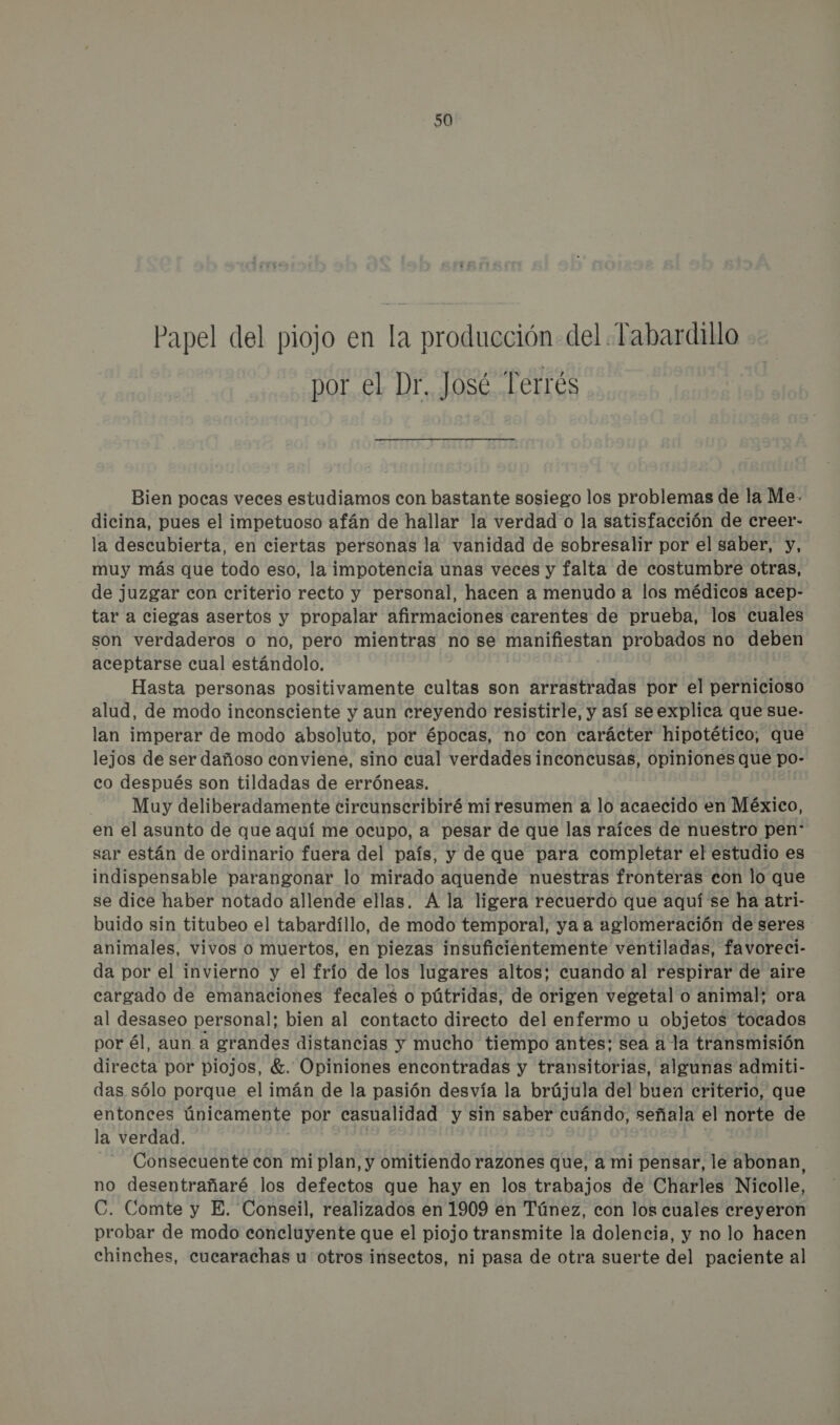 Papel del piojo en la producción del Tabardillo por el Dr. José Terrés Bien pocas veces estudiamos con bastante sosiego los problemas de la Me. dicina, pues el impetuoso afán de hallar la verdad o la satisfacción de creer- la descubierta, en ciertas personas la vanidad de sobresalir por el saber, y, muy más que todo eso, la impotencia unas veces y falta de costumbre otras, de juzgar con criterio recto y personal, hacen a menudo a los médicos acep- tar a ciegas asertos y propalar afirmaciones carentes de prueba, los cuales son verdaderos o no, pero mientras no se manifiestan probados no deben aceptarse cual estándolo, Hasta personas positivamente cultas son arrastradas por el pernicioso alud, de modo inconsciente y aun creyendo resistirle, y así seexplica que sue- lan imperar de modo absoluto, por épocas, no con carácter hipotético; que lejos de ser dañoso conviene, sino cual verdades inconcusas, opiniones que po- co después son tildadas de erróneas. Muy deliberadamente circunscribiré mi resumen a lo acaecido en México, en el asunto de que aquí me ocupo, a pesar de que las raíces de nuestro pen: sar están de ordinario fuera del país, y de que para completar el estudio es indispensable parangonar lo mirado aquende nuestras fronteras con lo que se dice haber notado allende ellas. A la ligera recuerdo que aquí se ha atri- buido sin titubeo el tabardíllo, de modo temporal, ya a aglomeración de seres animales, vivos o muertos, en piezas insuficientemente ventiladas, favoreci- da por el invierno y el frío de los lugares altos; cuando al respirar de aire cargado de emanaciones fecales o pútridas, de origen vegetal o animal; ora al desaseo personal; bien al contacto directo del enfermo u objetos tocados por él, aun a grandes distancias y mucho tiempo antes; sea a la transmisión ALE por piojos, €. Opiniones encontradas y transitorias, algunas admiti- das sólo porque el imán de la pasión desvía la brújula del buen criterio, que entonces únicamente por casualidad y sin saber cuándo, señala el norte de la verdad. | Consecuente con mi plan, y omitiendo razones que, a mi pensar, le abonan, no desentrañaré los defectos que hay en los trabajos de Charles Nicole, C. Comte y E. Conseil, realizados en 1909 en Túnez, con los cuales creyeron probar de modo concluyente que el piojo transmite la dolencia, y no lo hacen chinches, cucarachas u otros insectos, ni pasa de otra suerte del paciente al