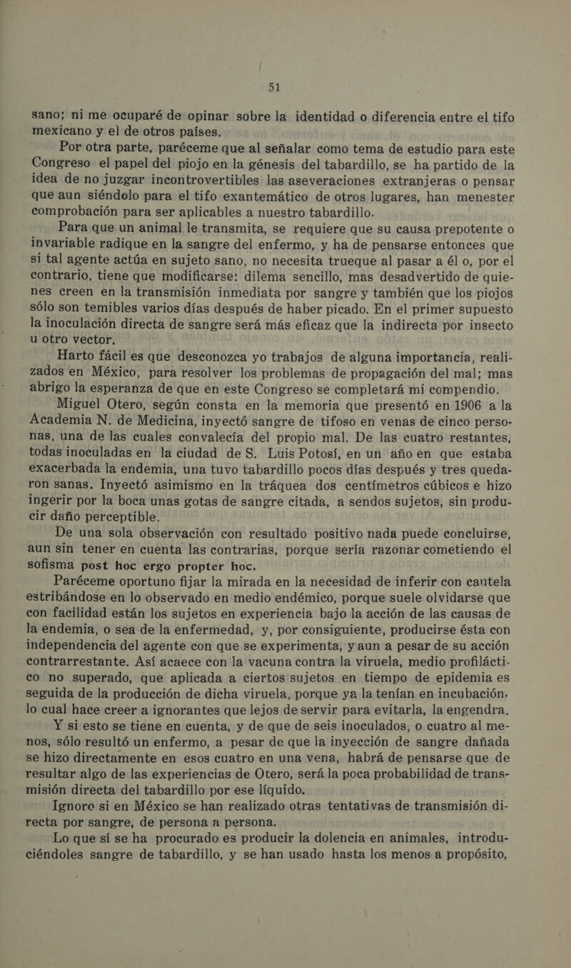 sano; ni me ocuparé de opinar sobre la identidad o diferencia entre el tifo mexicano y el de otros países. Por otra parte, paréceme que al señalar como tema de estudio para este Congreso el papel del piojo en la génesis del tabardillo, se ha partido de la idea de no juzgar incontrovertibles las aseveraciones extranjeras o pensar que aun siéndolo para el tifo exantemático de otros lugares, han menester comprobación para ser aplicables a nuestro tabardillo. Para que un animal le transmita, se requiere que su causa prepotente o invariable radique en la sangre del enfermo, y ha de pensarse entonces que si tal agente actúa en sujeto sano, no necesita trueque al pasar a él o, por el contrario, tiene que modificarse: dilema sencillo, mas desadvertido de quie- nes creen en la transmisión inmediata por sangre y también que los piojos sólo son temibles varios días después de haber picado. En el primer supuesto la inoculación directa de sangre será más eficaz que la indirecta por insecto u otro vector, Harto fácil es que desconozca yo trabajos de alguna importancia, reali- zados en México, para resolver los problemas de propagación del mal; mas abrigo la esperanza de que en este Congreso se completará mi compendio. Miguel Otero, según consta en la memoria que presentó en 1906 a la Academia N. de Medicina, inyectó sangre de tifoso en venas de cinco perso- nas, una de las cuales convalecía del propio mal. De las cuatro restantes, todas inoculadas en la ciudad de S. Luis Potosí, en un año en que estaba exacerbada la endemia, una tuvo tabardillo pocos días después y tres queda- ron sanas. Inyectó asimismo en la tráquea dos centímetros cúbicos e hizo ingerir por la boca unas gotas de sangre citada, a sendos sujetos, sin produ- cir daño perceptible. De una sola observación con resultado positivo nada puede concluirse, aun sin tener en cuenta las contrarias, porque sería razonar cometiendo el sofisma post hoc ergo propter hoc. Paréceme oportuno fijar la mirada en la necesidad de inferir con cantela estribándose en lo observado en medio endémico, porque suele olvidarse que con facilidad están los sujetos en experiencia bajo la acción de las causas de la endemia, o sea de la enfermedad, y, por consiguiente, producirse ésta con independencia del agente con que se experimenta, y aun a pesar de su acción contrarrestante. Así acaece con la vacuna contra la viruela, medio profilácti- co no superado, que aplicada a ciertos sujetos en tiempo de epidemia es seguida de la producción de dicha viruela, porque ya la tenían en incubación, lo cual hace creer a ignorantes que lejos de servir para evitarla, la engendra. Y si esto se tiene en cuenta, y de que de seis inoculados, o cuatro al me- nos, sólo resultó un enfermo, a pesar de que la inyección de sangre dañada se hizo directamente en esos cuatro en una vena, habrá de pensarse que de resultar algo de las experiencias de Otero, será la poca probabilidad de trans- misión directa del tabardillo por ese líquido. Ignoro si en México se han realizado otras tentativas de transmisión di- recta por sangre, de persona a persona. Lo que sí se ha procurado es producir la dolencia en animales, introdu- ciéndoles sangre de tabardillo, y se han usado hasta los menos a propósito,