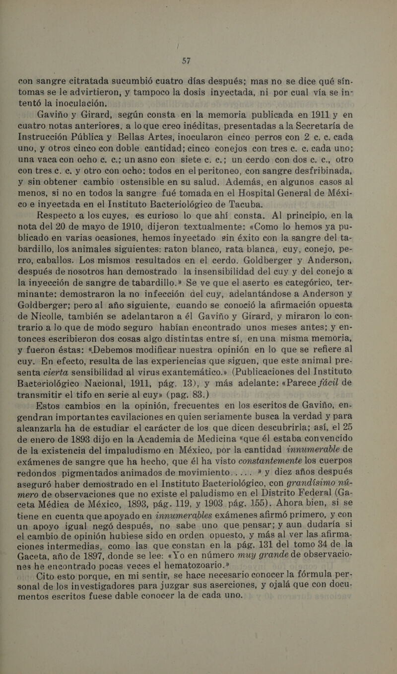con sangre citratada sucumbió cuatro días después; mas no se dice qué sín- tomas se le advirtieron, y tampoco la dosis inyectada, ni por cual vía se in- tentó la inoculación. Gaviño y Girard, según consta en la memoria publicada en 1911 y en cuatro notas anteriores, a loque creo inéditas, presentadas a la Secretaría de Instrucción Pública y Bellas Artes, inocularon cinco perros con 2 c. e. cada uno, y otros cinco con doble cantidad; cinco conejos con tres e. ec. cada uno; una vaca con ocho e. e.: un asno con siete e. e.: un cerdo con dos c. e., otro con tres c. e. y otro con ocho: todos en el peritoneo, con sangre desfribinada, y sin obtener cambio ostensible en su salud. Además, en algunos casos al menos, si no en todos la sangre fué tomada en el Hospital General de Méxi- co e inyectada en el Instituto Bacteriológico de Tacuba. Respecto a los cuyes, es curioso lo que ahí consta. Al principio, en la nota del 20 de mayo de 1910, dijeron textualmente: «Como lo hemos ya pu- blicado en varias ocasiones, hemos inyectado sin éxito con la sangre del ta- bardillo, los animales siguientes: raton blanco, rata blanca, cuy, conejo, pe- rro, caballos. Los mismos resultados en el cerdo. Goldberger y Anderson, después de nosotros han demostrado la insensibilidad del cuy y del conejo a la inyección de sangre de tabardillo.» Se ve que el aserto es categórico, ter- minante: demostraron la no infección del cuy, adelantándose a Anderson y Goldberger; pero al año siguiente, cuando se conoció la afirmación opuesta de Nicolle, también se adelantaron a él Gaviño y Girard, y miraron lo con- trario a Jo que de modo seguro habían encontrado unos meses antes; y en- tonces escribieron dos cosas algo distintas entre sí, enuna misma memoria, y fueron éstas: (Debemos modificar nuestra opinión en lo. que se refiere al cuy. En efecto, resulta de las experiencias que siguen, que este animal pre- senta cierta sensibilidad al virus exantemático.» (Publicaciones del Instituto Bacteriológico Nacional, 1911, pág. 13), y más adelante: «Parece fácil de transmitir el tifo en serie al cuy» (pag. 83.) Estos cambios en la opinión, frecuentes en los escritos de Gaviño, en- eendran importantes cavilaciones en quien seriamente busca la verdad y para alcanzarla ha de estudiar el carácter de los que dicen descubrirla; así, el 25 de enero de 1893 dijo en la Academia de Medicina “que él estaba convencido de la existencia del impaludismo en México, por la cantidad ¿mnmumerable de exámenes de sangre que ha hecho, que él ha visto constantemente los cuerpos redondos pigmentados animados de movimiento,.... » y diez años después aseguró haber demostrado en el Instituto Bacteriológico, con grandísimo nú- mero de observaciones que no existe el paludismo en el Distrito Federal (Ga- ceta Médica de México, 1893, pág. 119, y 1903. pág. 155). Ahora bien, si se tiene en cuenta que apoyado en innumerables exámenes afirmó primero, y con un apoyo igual negó después, no sabe uno que pensar; y aun dudaría si el cambio de opinión hubiese sido en orden opuesto, y más al ver las afirma- ciones intermedias, como las que constan en la pág. 131 del tomo 84 de la Gaceta, año de 1897, donde se lee: «Yo en número muy grande de observacio- nes he encontrado pocas veces el hematozoario.” ( Cito esto porque, en mi sentir, se hace necesario conocer la fórmula per- sonal de los investigadores para juzgar sus aserciones, y ojalá que con docu- mentos escritos fuese dable conocer la de cada uno.