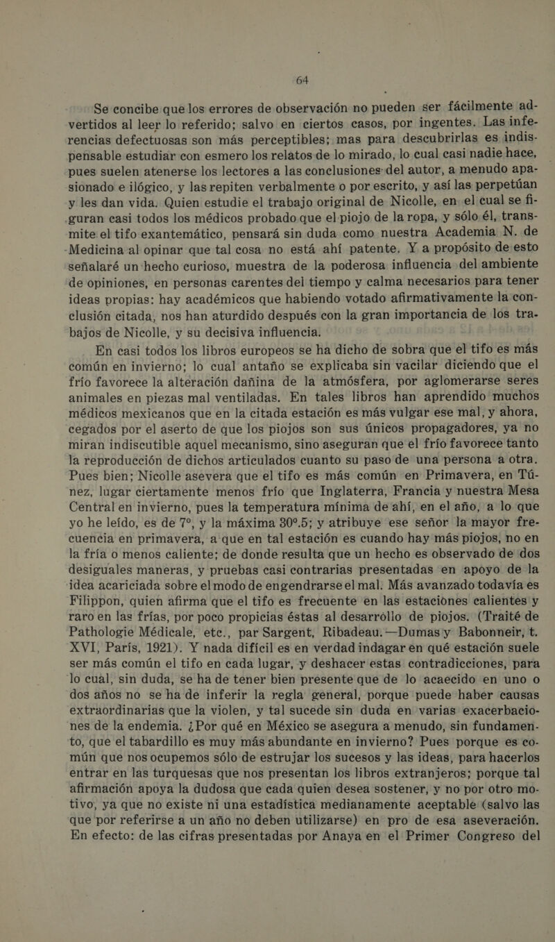 Se concibe que los errores de observación no pueden ser fácilmente ad- vertidos al leer lo referido; salvo en ciertos casos, por ingentes. Las infe- rencias defectuosas son más perceptibles; mas para descubrirlas es indis- pensable estudiar con esmero los relatos de lo mirado, lo cual casi nadie hace, pues suelen atenerse los lectores a las conclusiones: del autor, a menudo apa- sionado e ilógico, y las repiten verbalmente o por escrito, y así las perpetúan y les dan vida. Quien estudie el trabajo original de Nicolle, en el cual se fi- .guran casi todos los médicos probado que el piojo de la ropa, y sólo él, trans- mite el tifo exantemático, pensará sin duda como nuestra Academia N. de -Medicina al opinar que tal cosa no está ahí patente. Y a propósito de esto señalaré un hecho curioso, muestra de la poderosa influencia del ambiente de opiniones, en personas carentes del tiempo y calma necesarios para tener ideas propias: hay académicos que habiendo votado afirmativamente la con- clusión citada, nos han aturdido después con la gran importancia de los tra- bajos de Nicolle, y su decisiva influencia. En casi todos los libros europeos se ha dicho de sobra que el tifo es más común en invierno: lo cual antaño se explicaba sin vacilar diciendo que el frío favorece la alteración dañina de la atmósfera, por aglomerarse seres animales en piezas mal ventiladas. En tales libros han aprendido muchos médicos mexicanos que en la citada estación es más vulgar ese mal, y ahora, cegados por el aserto de que los piojos son sus únicos propagadores, ya no miran indiscutible aquel mecanismo, sino aseguran que el frío favorece tanto la reproducción de dichos articulados cuanto su paso de una persona a otra. Pues bien: Nicolle asevera que el tifo es más común en Primavera, en Tú- nez, lugar ciertamente menos frío que Inglaterra, Francia y nuestra Mesa Central en invierno, pues la temperatura mínima de ahí, en el año, a lo que yo he leído, es de 7%, y la máxima 30%.5; y atribuye ese señor la mayor fre- cuencia en primavera, a que en tal estación es cuando hay más piojos, no en la fría o menos caliente: de donde resulta que un hecho es observado de dos desiguales maneras, y pruebas casi contrarias presentadas en apoyo de la ¡dea acariciada sobre elmodo de engendrarse el mal. Más avanzado todavía es Filippon, quien afirma que el tifo es frecuente en las estaciones calientes y raro en las frías, por poco propicias éstas al desarróllo de piojos. (Traité de Pathologie Médicale, etc., par Sargent, Ribadeau. —Dumas y Babonneir, t. XVI, París, 1921). Y nada difícil es en verdad indagar en qué estación suele ser más común el tifo en cada lugar, y deshacer estas contradicciones, para “lo cual, sin duda, se ha de tener bien presente que de lo acaecido en uno o dos años no se ha de inferir la regla: general, porque puede haber causas extraordinarias que la violen, y tal sucede sin duda en varias exacerbacio- nes de la endemia. ¿Por qué en México se asegura a menudo, sin fundamen - to, que el tabardillo es muy más abundante en invierno? Pues porque es co- mún que nos ocupemos sólo de estrujar los sucesos y las ideas, para hacerlos entrar en las turquesas que nos presentan los libros extranjeros; porque tal afirmación apoya la dudosa que cada quien desea sostener, y no por otro mo- tivo, ya que no existe ni una estadística medianamente aceptable (salvo las que 'por referirse a un año no deben utilizarse) en pro de esa aseveración. En efecto: de las cifras presentadas por Anaya en el Primer Congreso del