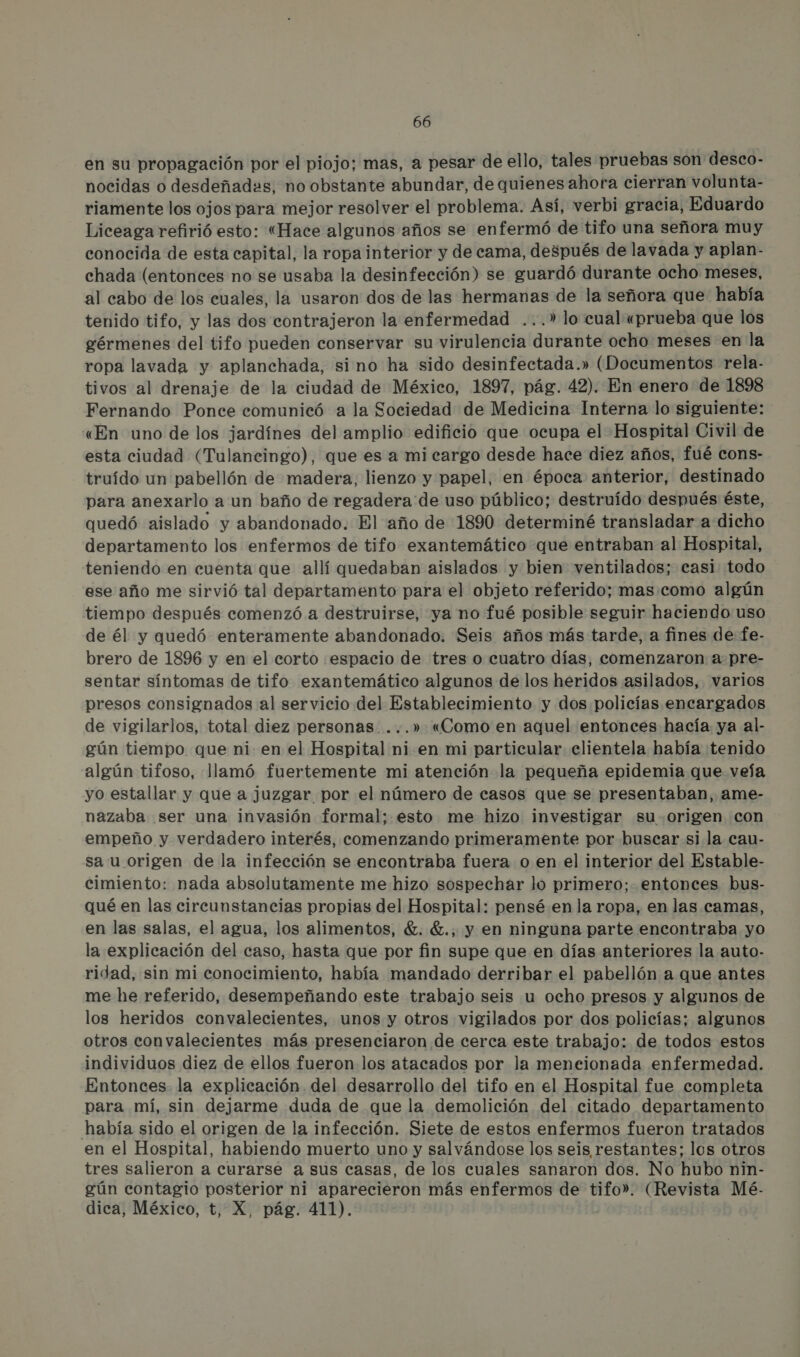 en su propagación por el piojo; mas, a pesar de ello, tales pruebas son desco- nocidas o desdeñadas, no obstante abundar, de quienes ahora cierran volunta- riamente los ojos para mejor resolver el problema. Así, verbi gracia, Eduardo Liceaga refirió esto: “Hace algunos años se enfermó de tifo una señora muy conocida de esta capital, la ropa interior y de cama, después de lavada y aplan- chada (entonces no se usaba la desinfección) se guardó durante ocho meses, al cabo de los cuales, la usaron dos de las hermanas de la señora que había tenido tifo, y las dos contrajeron la enfermedad ...” lo cual «prueba que los gérmenes del tifo pueden conservar su virulencia durante ocho meses en la ropa lavada y aplanchada, sino ha sido desinfectada.» (Documentos rela- tivos al drenaje de la ciudad de México, 1897, pág. 42). En enero de 1898 Fernando Ponce comunicó a la Sociedad de Medicina Interna lo siguiente: «En uno de los jardínes del amplio edificio que ocupa el Hospital Civil de esta ciudad (Tulancingo), que es a mi cargo desde hace diez años, fué cons- truído un pabellón de madera, lienzo y papel, en época anterior, destinado para anexarlo a un baño de regadera'de uso público; destruído después éste, quedó aislado y abandonado. El año de 1890 determiné transladar a dicho departamento los enfermos de tifo exantemático que entraban al Hospital, teniendo en cuenta que allí quedaban aislados y bien ventilados; casi: todo ese año me sirvió tal departamento para el objeto referido; mas.como algún tiempo después comenzó a destruirse, ya no fué posible seguir haciendo uso de él y quedó enteramente abandonado. Seis años más tarde, a fines de fe- brero de 1896 y en el corto «espacio de tres o cuatro días, comenzaron a pre- sentar síntomas de tifo exantemático algunos de los heridos asilados, varios presos consignados al servicio del Establecimiento y dos policías encargados de vigilarlos, total diez personas. ...» «Como en aquel entonces hacía ya al- gún tiempo que ni en el Hospital ni en mi particular clientela había tenido algún tifoso, llamó fuertemente mi atención la pequeña epidemia que veía yo estallar y que a juzgar por el número de casos que se presentaban, ame- nazaba ser una invasión formal; esto me hizo investigar su origen con empeño y verdadero interés, comenzando primeramente por buscar si la cau- sa u origen de la infección se encontraba fuera o en el interior del Estable- cimiento: nada absolutamente me hizo sospechar lo primero; entonces bus- qué en las circunstancias propias del Hospital: pensé en la ropa, en las camas, en las salas, el agua, los alimentos, . €., y en ninguna parte encontraba yo la explicación del caso, hasta que por fin supe que en días anteriores la auto- ridad, sin mi conocimiento, había mandado derribar el pabellón a que antes me he referido, desempeñando este trabajo seis u ocho presos y algunos de los heridos convalecientes, unos y otros vigilados por dos policías; algunos otros convalecientes más presenciaron de cerca este trabajo: de todos estos individuos diez de ellos fueron los atacados por la meneionada enfermedad. Entonces la explicación del desarrollo del tifo en el Hospital fue completa para mí, sin dejarme duda de que la demolición del citado departamento había sido el origen de la infección. Siete de estos enfermos fueron tratados en el Hospital, habiendo muerto uno y salvándose los seis restantes; los otros tres salieron a curarse a sus casas, de los cuales sanaron dos. No hubo nin- gún contagio posterior ni aparecieron más enfermos de tifo». (Revista Mé- dica, México, t, X, pág. 411).