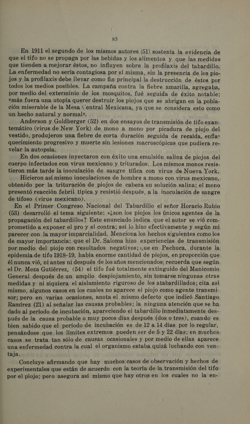 En 1911 el segundo de los mismos autores (51) sostenía la evidencia de que el tifo no se propaga por las bebidas y los alimentos y que las medidas que tienden a mejorar éstos, no influyen sobre la profilaxis del tabardillo. La enfermedad no sería contagiosa por sí misma, sin la presencia de los pio- jos y la profilaxis debe llevar como fin principal la destrucción de éstos por todos los medios posibles. La campaña contra la fiebre amarilla, agregaba, por medio del exterminio de los mosquitos, fué seguida de éxito notable: “más fuera una utopía querer destruir los piojos que se abrigan en la pobla- ción miserable de la Mesa Central Mexicana, ya que se considera esto como un hecho natural y normal». Anderson y Goldberger (52) en dos ensayos de transmisión de tifo exan- temático (virus de New York) de mono a mono por picadura de piojo del vestido, produjeron una fiebre de corta duración seguida de recaída, enfla- quecimiento progresivo y muerte sin lesiones macroscópicas que pudiera re- velar la autopsia. | En dos ocasiones inyectaron con éxito una emulsión salina de piojos del cuerpo infectados con virus mexicano y triturados. Los mismos monos resis- tieron más tarde la inoculación de sangre tífica con virus de Nueva York. Hicieron así mismo inoculaciones de hombre a mono con virus mexicano, . obtenido por la trituración de piojos de cabeza en solución salina; el mono presentó reacción febril típica y resistió después, ala inoculación de sangre de tifoso (virus mexicano). En el Primer Congreso Nacional del Tabardillo el señor Horacio Rubio - (53) desarrolló el tema siguiente: «¿son los piojos los únicos agentes de la propagación del tabardillo»? Este enunciado indica que el autor se vió com- prometido a exponer el pro y el contra; así lo hizo efectivamente y según mi parecer con la mayor imparcialidad. Menciona los hechos siguientes como los de mayor importancia: que el Dr. Saloma hizo experiencias de transmisión por medio del piojo con resultados negativos; yue en Pachuca, durante la epidemia de tifo 1918-19, había enorme cantidad de piojos, en proporción que él nunca vió, ni antes ni después de los años mencionados; recuerda que según el Dr. Meza Gutiérrez, (54) el tifo fué totalmente extinguido del Manicomio General después de un amplio despiojamiento, sin tomarse ningunas otras medidas y ni siquiera el aislamiento riguroso de los atabardillados; cita así mismo, algunos casos en los cuales no aparece el piojo como agente transmi- sor; pero en varias ocasiones, anota el mismo defecto que indicó Santiago Ramírez (21) al señalar las causas probables; la ninguna atención que se ha. dado al período de incubación, apareciendo el tabardillo inmediatamente des- pués de la causa probable o muy pocos días después (dos o tres), cuando es bien sabido que el período de incubación es de 12 a 14 días por lo regular, pensándose que los límites extremos pueden ser de 5 y 22 días; en muchos: casos se trata tan sólo de causas ocasionales y por medio de ellas aparece una enfermedad contra la cual el organismo estaba quizá luchando con ven-: taja, Concluye afirmando que hay muchos casos de observación y hechos de experimentales que están de acuerdo con la teoría de la transmisión del tifo por el piojo; pero asegura así mismo que hay otros en los cuales no la en-