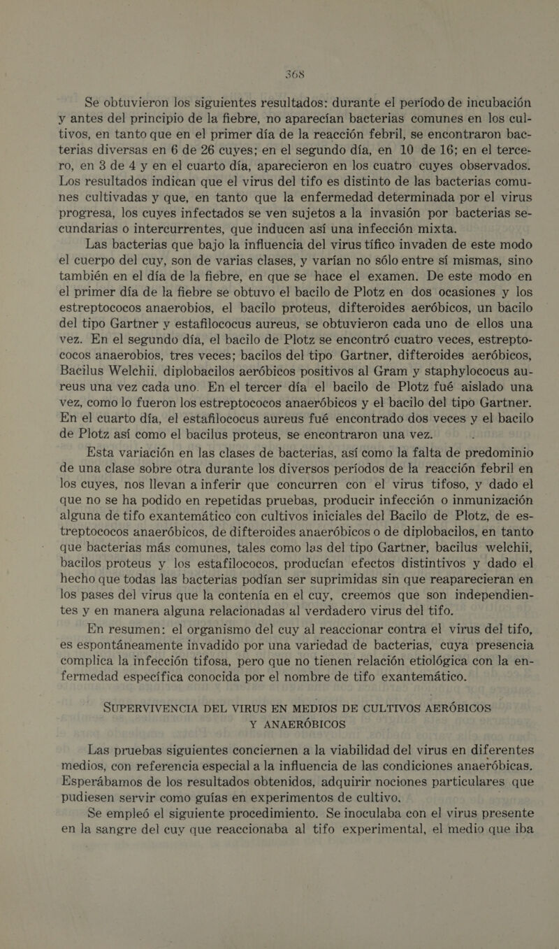 Se obtuvieron los siguientes resultados: durante el período de incubación y antes del principio de la fiebre, no aparecían bacterias comunes en los cul- tivos, en tanto que en el primer día de la reacción febril, se encontraron bac- terias diversas en 6 de 26 cuyes; en el segundo día, en 10 de 16; en el terce- ro, en 3 de 4 y en el cuarto día, aparecieron en los cuatro cuyes observados. Los resultados indican que el virus del tifo es distinto de las bacterias comu- nes cultivadas y que, en tanto que la enfermedad determinada por el virus progresa, los cuyes infectados se ven sujetos a la invasión por bacterias se- cundarias o intercurrentes, que inducen así una infección mixta. Las bacterias que bajo la influencia del virus tífico invaden de este modo el cuerpo del cuy, son de varias clases, y varían no sólo entre sí mismas, sino también en el día de la fiebre, en que se hace el examen. De este modo en el primer día de la fiebre se obtuvo el bacilo de Plotz en dos ocasiones y los estreptococos anaerobios, el bacilo proteus, difteroides aeróbicos, un bacilo del tipo Gartner y estafilococus aureus, se obtuvieron cada uno de ellos una vez. En el segundo día, el bacilo de Plotz se encontró cuatro veces, estrepto- cocos anaerobios, tres veces; bacilos del tipo Gartner, difteroides aeróbicos, Bacilus Welchii, diplobacilos aeróbicos positivos al Gram y staphylococus au- reus una vez cada uno. En el tercer día el bacilo de Plotz fué aislado una vez, como lo fueron los estreptococos anaeróbicos y el bacilo del tipo Gartner. En el cuarto día, el estafilococus aureus fué encontrado dos veces y el bacilo de Plotz así como el bacilus proteus, se encontraron una vez. Esta variación en las clases de bacterias, así como la falta de predominio de una clase sobre otra durante los diversos períodos de la reacción febril en los cuyes, nos llevan a inferir que concurren con el virus tifoso, y dado el que no se ha podido en repetidas pruebas, producir infección o inmunización alguna de tifo exantemático con cultivos iniciales del Bacilo de Plotz, de es- treptococos anaeróbicos, de difteroides anaeróbicos o de diplobacilos, en tanto que bacterias más comunes, tales como las del tipo Gartner, bacilus welchii, bacilos proteus y los estafilococos, producían efectos distintivos y dado el hecho que todas las bacterias podían ser suprimidas sin que reaparecieran en los pases del virus que la contenía en el cuy, creemos que son independien- tes y en manera alguna relacionadas al verdadero virus del tifo. En resumen: el organismo del cuy al reaccionar contra el virus del tifo, es espontáneamente invadido por una variedad de bacterias, cuya presencia complica la infección tifosa, pero que no tienen relación etiológica con la en- fermedad específica conocida por el nombre de tifo exantemático. SUPERVIVENCIA DEL VIRUS EN MEDIOS DE CULTIVOS AERÓBICOS Y ANAERÓBICOS Las pruebas siguientes conciernen a la viabilidad del virus en diferentes medios, con referencia especial a la influencia de las condiciones anaeróbicas. Esperábamos de los resultados obtenidos, adquirir nociones particulares que pudiesen servir como guías en experimentos de cultivo. ] Se empleó el siguiente procedimiento. Se inoculaba con el virus presente en la sangre del cuy que reaccionaba al tifo experimental, el medio que iba