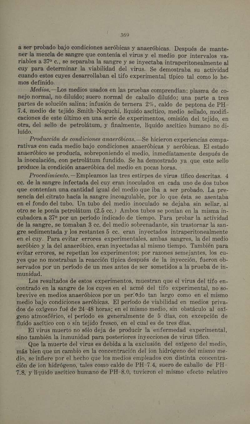 a ser probado bajo condiciones aeróbicas y anaeróbicas. Después de mante- ner la mezcla de sangre que contenía el virus y el medio por intervalos va- riables a 370 c., se separaba la sangre y se inyectaba intraperitonealmente al cuy para determinar la viabilidad del virus. Se demostraba su actividad cuando estos cuyes desarrollaban el tifo experimental típico tal como lo he- mos definido. Medios. —Los medios usados en las pruebas comprendían: plasma de co- nejo normal, no diluído; suero normal de caballo diluído; una parte a tres partes de solución salina; infusión de ternera 2%, caldo de peptona de PH- 7.4, medio de tejido Smith-Noguchi, líquido ascítico, medio sellado, modifi- cuciones de este último en una serie de experimentos, omisión del tejido, en otra, del sello de petrolátum, y finalmente, líquido ascítico humano no di- luído. Producción de condiciones anaeróbicas.—Se hicieron experiencias compa- rativas con cada medio bajo condiciones anaeróbicas y aeróbicas. El estado anaeróbico se producía, sobreponiendo el medio, inmediatamente después de la inoculación, con petrolátum fundido. Se ha demostrado ya que este sello produce la condición anaeróbica del medio en pocas horas. Procedimiento. —Empleamos las tres estirpes de virus tífico descritas. 4 ec. de la sangre infectada del cuy eran inoculados en cada uno de dos tubos que contenían una cantidad igual del medio que iba a ser probado. La pre- sencia del citrato hacía la sangre incoagulable, por lo que ésta se asentaba en el fondo del tubo. Un tubo del medio inoculado se dejaba sin sellar, al otro se le ponía petrolátum (2.5 cc.) Ambos tubos se ponían en la misma in- cubadora a 37% por un período indicado de tiempo. Para probar la actividad de la sangre, se tomaban 3 ec. del medio sobrenadante, sin trastornar la san- gre sedimentada y los restantes 5 cc. eran inyectados intraperitonealmente en el cuy. Para evitar errores experimentales, ambas sangres, la del medio aeróbico y la del anaeróbico, eran inyectadas al mismo tiempo. También para evitar errores, se repetían los experimentos; por razones semejantes, los cu- yes que no mostraban la reacción típica después de la inyección, fueron ob- servados por un período de un mes antes de ser sometidos a la prueba de in- munidad. Los resultados de estos experimentos, muestran que el virus del tifo en- contrado en la sangre de los cuyes en el acmé del tifo experimental, no so- brevive en medios anaeróbicos por un perí0do tan largo como en el mismo medio bajo condiciones aeróbicas. El período de viabilidad en medios priva- dos de oxígeno fué de 24-48 horas; en el mismo medio, sin obstáculo al oxí- geno atmosférico, el período es generalmente de 5 días, con excepción de fluído ascítico con o sin tejido fresco, en el cual es de tres días. El virus muerto no sólo deja de producir la enfermedad experimental, sino también la inmunidad para posteriores inyecciones de virus tífico. Que la muerte del virus es debida a la exclusión del oxígeno del medio, más bien que un cambio en la concentración del ion hidrógeno del mismo me- dio, se infiere por el hecho que los medios empleados con distinta concentra- ción de ion hidrógeno, tales como caldo de PH-7.4, suero de caballo de PH- 7.8, y líquido ascítico humano de PH-8.0, tuvieron el mismo efecto relativo